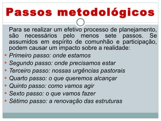 Para se realizar um efetivo processo de planejamento, são necessários pelo menos sete passos. Se assumidos em espírito de comunhão e participação, podem causar um impacto sobre a realidade:  Primeiro passo: onde estamos Segundo passo: onde precisamos estar Terceiro passo: nossas urgências pastorais Quarto passo: o que queremos alcançar Quinto passo: como vamos agir Sexto passo: o que vamos fazer Sétimo passo: a renovação das estruturas Passos metodológicos 