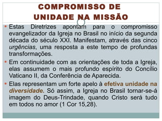 Estas Diretrizes apontam para o compromisso evangelizador da Igreja no Brasil no início da segunda década do século XXI. Manifestam, através das cinco  urgências , uma resposta a este tempo de profundas transformações. Em continuidade com as orientações de toda a Igreja, elas assumem o mais profundo espírito do Concílio Vaticano II, da Conferência de Aparecida.  Elas representam um forte apelo à  efetiva unidade na  diversidade .   Só assim, a Igreja no Brasil tornar-se-á imagem do Deus-Trindade, quando Cristo será tudo em todos no amor (1 Cor 15,28).  COMPROMISSO DE  UNIDADE NA MISSÃO 