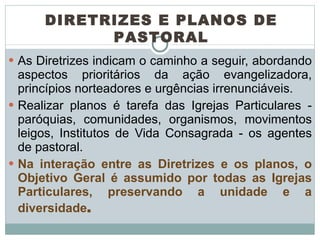 As Diretrizes indicam o caminho a seguir, abordando aspectos prioritários da ação evangelizadora, princípios norteadores e urgências irrenunciáveis.  Realizar planos é tarefa das Igrejas Particulares - paróquias, comunidades, organismos, movimentos leigos, Institutos de Vida Consagrada - os agentes de pastoral.  Na interação entre as Diretrizes e os planos, o Objetivo Geral é assumido por todas as Igrejas Particulares, preservando a unidade e a diversidade .  DIRETRIZES E PLANOS DE PASTORAL 