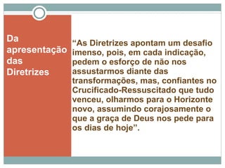 “ As Diretrizes apontam um desafio imenso, pois, em cada indicação, pedem o esforço de não nos assustarmos diante das transformações, mas, confiantes no Crucificado-Ressuscitado que tudo venceu, olharmos para o Horizonte novo, assumindo corajosamente o que a graça de Deus nos pede para os dias de hoje”. Da apresentação das Diretrizes 