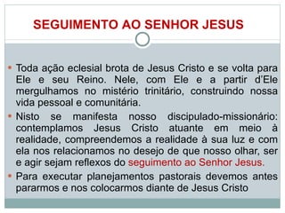 Toda ação eclesial brota de Jesus Cristo e se volta para Ele e seu Reino. Nele, com Ele e a partir d’Ele mergulhamos no mistério trinitário, construindo nossa vida pessoal e comunitária.  Nisto se manifesta nosso discipulado-missionário: contemplamos Jesus Cristo atuante em meio à realidade, compreendemos a realidade à sua luz e com ela nos relacionamos no desejo de que nosso olhar, ser e agir sejam reflexos do  seguimento ao Senhor Jesus.  Para executar planejamentos pastorais devemos antes pararmos e nos colocarmos diante de Jesus Cristo   SEGUIMENTO AO SENHOR JESUS 