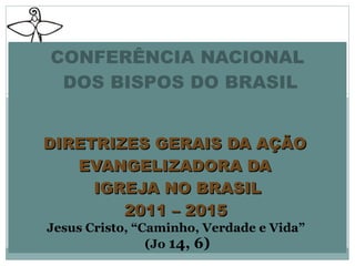 CONFERÊNCIA NACIONAL  DOS BISPOS DO BRASIL   DIRETRIZES GERAIS DA AÇÃO  EVANGELIZADORA DA  IGREJA NO BRASIL 2011 – 2015   Jesus Cristo, “Caminho, Verdade e Vida”  (Jo  14, 6) 