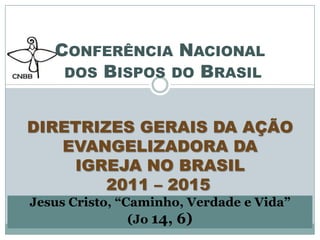  Conferência Nacional dos Bispos do Brasil DIRETRIZES GERAIS DA AÇÃO EVANGELIZADORA DA IGREJA NO BRASIL2011 – 2015 Jesus Cristo, “Caminho, Verdade e Vida” (Jo14, 6) 