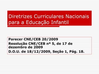 Diretrizes Curriculares Nacionais para a Educação Infantil Parecer CNE/CEB 20/2009 Resolução CNE/CEB nº 5, de 17 de dezembro de 2009   D.O.U. de 18/12/2009, Seção 1, Pág. 18. 