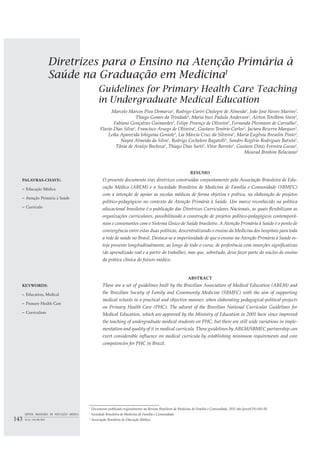 Diretrizes para o Ensino na Atenção Primária à
Saúde na Graduação em MedicinaI
Guidelines for Primary Health Care Teaching
in Undergraduate Medical Education
Marcelo Marcos Piva Demarzo1
, Rodrigo Cariri Chalegre de Almeida2
, João José Neves Marins2
,
Thiago Gomes da Trindade1
, Maria Inez Padula Anderson1
, Airton Tetelbom Stein2
,
Fabiano Gonçalves Guimarães1
, Felipe Proenço de Oliveira2
, Fernanda Plesmann de Carvalho1
,
Flavio Dias Silva1
, Francisco Arsego de Oliveira2
, Gustavo Tenório Carlos2
, Jaciara Bezerra Marques2
,
Leika Aparecida Ishigama Geniole1
, Lia Márcia Cruz da Silveira1
, Maria Eugênia Bresolin Pinto2
,
Nayra Almeida da Silva1
, Rodrigo Cechelero Bagatelli1
, Sandro Rogério Rodrigues Batista2
,
Tânia de Araújo Barboza1
, Thiago Dias Sarti2
, Vitor Barreto1
, Gustavo Diniz Ferreira Gusso1
,
Mourad Ibrahim Belaciano2
PALAVRAS-CHAVE:
– Educação Médica
– Atenção Primária à Saúde
– Currículo
RESUMO
O presente documento traz diretrizes construídas conjuntamente pela Associação Brasileira de Edu-
cação Médica (ABEM) e a Sociedade Brasileira de Medicina de Família e Comunidade (SBMFC)
com a intenção de apoiar as escolas médicas de forma objetiva e prática, na elaboração de projetos
político-pedagógicos no contexto da Atenção Primária à Saúde. Um marco reconhecido na política
educacional brasileira é a publicação das Diretrizes Curriculares Nacionais, as quais flexibilizam as
organizações curriculares, possibilitando a construção de projetos político-pedagógicos contemporâ-
neos e consonantes com o Sistema Único de Saúde brasileiro. A Atenção Primária à Saúde é o ponto de
convergência entre estas duas políticas, descentralizando o ensino da Medicina dos hospitais para toda
a rede de saúde no Brasil. Destaca-se a imperiosidade de que o ensino na Atenção Primária à Saúde es-
teja presente longitudinalmente, ao longo de todo o curso, de preferência com inserções significativas
(de aprendizado real e a partir do trabalho), mas que, sobretudo, deva fazer parte do núcleo de ensino
da prática clínica do futuro médico.
KEYWORDS:
– Education, Medical
– Primary Health Care
– Curriculum
ABSTRACT
These are a set of guidelines built by the Brazilian Association of Medical Education (ABEM) and
the Brazilian Society of Family and Community Medicine (SBMFC) with the aim of supporting
medical schools in a practical and objective manner, when elaborating pedagogical-political projects
on Primary Health Care (PHC). The advent of the Brazilian National Curricular Guidelines for
Medical Education, which are approved by the Ministry of Education in 2001 have since improved
the teaching of undergraduate medical students on PHC, but there are still wide variations in imple-
mentation and quality of it in medical curricula. These guidelines by ABEM/SBMFC partnership can
exert considerable influence on medical curricula by establishing minimum requirements and core
competencies for PHC in Brazil.
I
Documento publicado originalmente na Revista Brasileira de Medicina de Família e Comunidade, 2011 abr./jun;6(19):145-50.
1
Sociedade Brasileira de Medicina de Família e Comunidade.
2
Associação Brasileira de Educação Médica.143
REVISTA BRASILEIRA DE EDUCAÇÃO MÉDICA
36 (1) : 143-148; 2012
 