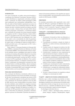 REVISTA BRASILEIRA DE EDUCAÇÃO MÉDICA
36 (1) : 143 – 148 ; 2012144
Marcelo Marcos Piva Demarzo et al. Diretrizes para o Ensino na APS.
INTRODUÇÃO
Um marco reconhecido na política educacional brasileira é
a publicação das Diretrizes Curriculares Nacionais (DCN)1
,
as quais flexibilizam as organizações curriculares, possibili-
tando a construção de projetos político-pedagógicos (PPP)
mais condizentes com o pensamento contemporâneo. A po-
lítica de saúde no Brasil também experimenta um marco em
sua história recente com a Constituição Federal de 1988, que
instituiu em todo o território nacional um sistema universal
e único de saúde, o Sistema Único de Saúde (SUS). Dentre
inúmeras proposições contundentes, a Constituição definiu
que a ordenação da formação de recursos humanos também
é competência do SUS. A Atenção Primária à Saúde (APS) é
ponto de convergência entre estas duas políticas, na medida
em que as DCN apontam para uma integração com o siste-
ma de saúde e com as necessidades de saúde da população,
descentralizando o ensino da medicina dos hospitais à rede
de saúde, tendo, na Estratégia de Saúde da Família (ESF), o
modelo prioritário para a (re) organização da APS e toda a
atenção à saúde no país.
Neste contexto, a Associação Brasileira de Educação Mé-
dica (ABEM) e a Sociedade Brasileira de Medicina de Família
e Comunidade (SBMFC) vêm empreendendo esforços conjun-
tos de produção técnica e pedagógica para apoiar as escolas
no processo de mudança (documentos disponíveis nos portais
das entidades na Internet: http://www.sbmfc.org.br e http://
www.abem-educamed.org.br), com base nas DCN e com foco
no ensino da APS na graduação em Medicina. Para a produ-
ção das presentes Diretrizes, as entidades examinaram docu-
mentos e publicações de pesquisadores nacionais das áreas
de Saúde Coletiva e de Educação Médica, além de resoluções
nacionais e internacionais para o ensino da APS e da Medicina
de Família e Comunidade (MFC), que é entendida como espe-
cialidade médica com foco privilegiado na APS.
PERCURSO METODOLÓGICO
Para construção das Diretrizes, inicialmente, elaborou-se um
documento preliminar2
numa oficina de trabalho com duração
de três dias, com professores e preceptores que atuam na APS
e MFC, considerados espertos no tema pelas duas entidades.
Com a finalização do documento preliminar em 26 de julho
de 2009, iniciou-se uma consulta pública nos portais virtuais
das duas entidades, como também nos congressos nacionais:
Congresso Brasileiro de Educação Médica (COBEM), de 2009
e 2010, e Congresso Brasileiro de Medicina de Família e Co-
munidade, de 2009, garantindo assim participação ampla, co-
letiva e democrática de professores, preceptores, estudantes,
gestores e pessoas da comunidade. O presente documento é a
síntese do documento preliminar e das sugestões que aparece-
ram na consulta pública, cujo encerramento ocorreu em 29 de
outubro de 2010 durante o COBEM.
DIRETRIZES
Os resultados apresentados estão organizados como: contri-
buições da APS para a graduação em Medicina (“por quê”);
objetos de aprendizado (“o quê”); metodologias e estratégias
didáticas (“como”); momentos (“quando”); espaços formati-
vos (“onde”) e os principais atores envolvidos (“quem”).
“POR QUÊ?” – CONTRIBUIÇÕES DA ATENÇÃO
PRIMÁRIA À SAÚDE PARA A GRADUAÇÃO EM
MEDICINA
• O estudante é favorecido ao lidar com diferentes as-
pectos da vida e seus ciclos, na sua complexidade clí-
nica e cultural.
• É possibilitada ao estudante a atuação em relação ao
indivíduo e ao coletivo de forma contextualizada à re-
alidade local.
• Constitui cenário de integração de práticas das dife-
rentes áreas, campos e núcleos de conhecimento (ciên-
cias básicas, especialidades médicas e saúde coletiva).
• Contribui para o estudante ter uma compreensão da
rede intersetorial de atenção e cuidados em saúde.
• Contribui para o desenvolvimento de uma prática clí-
nica integrada, possibilitando a interdisciplinaridade.
• Favorece o aumento da resolubilidade clínica ao lidar
com condições e problemas complexos e singulares de
saúde, de forma contínua e longitudinal.
• Contribui para conceituação de saúde e adoecimento,
respeitando o saber do outro e da comunidade local.
• Contribui para a concepção de conhecimento dinâmi-
co e em construção, que articule outros conhecimentos
e realidades.
• Favorece o desenvolvimento da competência cultural
e dialógica na comunicação em saúde.
“O QUÊ?” – OBJETOS DE ENSINO-APRENDIZAGEM
Entende-se que a ordem cronológica não interfere no desen-
volvimento da competência final em APS, desde que as três
abordagens constituam eixos estruturantes da formação médi-
ca e sejam desenvolvidas ao longo dos seis anos de curso. Ao
final do sexto ano, o estudante de Medicina deve ter compe-
tência nas três dimensões a seguir, de forma integrada:
Na abordagem individual, deve-se:
• conhecer e utilizar a abordagem clínica centrada na
pessoa integral, complexa, interdisciplinar, longitu-
 