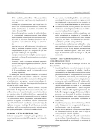 REVISTA BRASILEIRA DE EDUCAÇÃO MÉDICA
36 (1) : 143 – 148 ; 2012145
Marcelo Marcos Piva Demarzo et al. Diretrizes para o Ensino na APS.
dinal e resolutiva, utilizando as evidências científicas
como ferramenta e suporte, porém, singularizando o
processo;
• estabelecer o primeiro contato com os pacientes, li-
dando com problemas não-selecionados e indiferen-
ciados, reconhecendo as incertezas no cotidiano da
prática clínica da APS;
• desenvolver e aplicar a consulta do médico de famí-
lia e comunidade para promover uma eficaz relação
médico-paciente, com respeito pela autonomia deste;
• relacionar os processos específicos de decisão com a
prevalência e a incidência das doenças na comunida-
de;
• reunir e interpretar seletivamente a informação reco-
lhida na anamnese, no exame objetivo e nos exames
complementares, e aplicá-la a um plano de ação ade-
quado em colaboração com o paciente;
• manejar simultaneamente múltiplas queixas e patolo-
gias, tanto problemas de saúde agudos como crônicos
das pessoas;
• promover a saúde e o bem-estar, aplicando adequada-
mente as estratégias de promoção da saúde e preven-
ção da doença;
• conciliar as necessidades de cada paciente e as de saú-
de da comunidade em que ele vive, de acordo com os
recursos disponíveis.
Na abordagem familiar, deve-se: conhecer e lidar com as
distintas fases do ciclo vital; conhecer e lidar com a estrutura
e dinâmica familiar, utilizando os instrumentos do diagnósti-
co familiar, como o genograma e ecomapa na abordagem fa-
miliar; identificar a influência das relações intrafamiliares no
processo de saúde e adoecimento.
Na abordagem comunitária, deve-se: conhecer e lidar com
instrumentos de diagnóstico de saúde da comunidade, aces-
sando os diversos setores relacionados e correlacionando-os
com a prática clínica do médico; identificar a organização da
sociedade e da comunidade, os modos de produção presentes
e os determinantes sociais do processo saúde-adoecimento;
identificar e respeitar a diversidade cultural; compreender
o que é “território vivo”; reconhecer e desenvolver ações de
vigilância em saúde e participar de atividades de educação
popular em saúde, compreendendo a existência de diferentes
concepções pedagógicas e valorizando o saber popular.
“QUANDO?” – MOMENTOS FORMATIVOS
Destacam-se as seguintes orientações gerais quanto aos tem-
pos de inserção do ensino da APS nas grades curriculares de
Medicina:
• deve ser uma inserção longitudinal e com continuida-
de ao longo do curso, num modelo em espiral crescente
de complexidade e, de preferência, com atividades na
APS em todos os períodos (semestre ou anos) do curso;
• devem ser incluídas, desde o primeiro ano, atividades
envolvendo as abordagens do indivíduo, da família e
da comunidade, de forma integrada;
• devem ser introduzidos módulos, disciplinas, uni-
dades educacionais ou estágios de APS centrados na
clínica do médico de família (método clínico centrado
na pessoa), nos ciclos e anos intermediários (terceiro e
quarto anos e períodos correspondentes);
• as competências (conhecimentos, habilidades e atitu-
des) adquiridas ao longo dos anos na APS, incluindo
os estágios práticos, devem ser mais bem sedimenta-
das durante o internato (quinto e sexto anos), em es-
tágios de treinamento clínico em serviços de APS, sob
supervisão.
“COMO?” – DIRETRIZES METODOLÓGICAS E
ESTRATÉGIAS DIDÁTICAS
Como diretrizes metodológicas e estratégias didáticas, são
fundamentais:
• inserção significativa, com objetivos claros de ensino-
-aprendizagem e cronograma de trabalho, evitando-se
apenas estágios de observação; com estratégias que im-
pliquem o estudante na corresponsabilização do cuida-
do, contribuindo efetivamente para o serviço em que
ocorre a prática, construindo projetos terapêuticos em
conjunto nas equipes de APS dentro de cada unidade;
• metodologias dialógicas e ativas de ensino-aprendi-
zagem como referência no ensino na APS, integrando
prática e teoria, problematizando a realidade e possi-
bilitando a reflexão sobre a prática profissional, tra-
balhando em pequenos grupos de forma espiral (pro-
gressiva) e com diversidade de cenários e atividades;
• favorecimento de ambiente multi e interdisciplinar e
atuação conjunta com estudantes e profissionais de
outras áreas;
• inserção no contexto do desenvolvimento das habili-
dades clínicas, com foco no seguimento de pessoas e
famílias, desde o início da graduação;
• integração com outras disciplinas do curso de Medici-
na, possibilitando espaços de troca, tanto ao longo do
curso como num semestre específico;
• estímulo para a utilização adequada e contextualiza-
da de condutas clínicas baseadas em evidências cien-
tíficas, estimulando e aproximando o estudante da
 