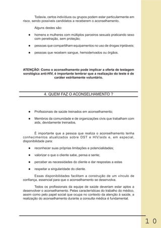 Todavia, certos indivíduos ou grupos podem estar particularmente em
risco, sendo possíveis candidatos a receberem o aconselhamento.

       Alguns destes são:

       homens e mulheres com múltiplos parceiros sexuais praticando sexo
       com penetração, sem proteção;

       pessoas que compartilham equipamentos no uso de drogas injetáveis;

       pessoas que recebem sangue, hemoderivados ou órgãos.




ATENÇÃO: Como o aconselhamento pode implicar a oferta de testagem
sorológica anti-HIV, é importante lembrar que a realização do teste é de
                     caráter estritamente voluntário.




              4. QUEM FAZ O ACONSELHAMENTO ?



       Profissionais de saúde treinados em aconselhamento;

       Membros da comunidade e de organizações civis que trabalham com
       aids, devidamente treinados.


        É importante que a pessoa que realiza o aconselhamento tenha
conhecimentos atualizados sobre DST e HIV/aids e, em especial,
disponibilidade para:

       reconhecer suas próprias limitações e potencialidades;

       valorizar o que o cliente sabe, pensa e sente;

       perceber as necessidades do cliente e dar respostas a estas

       respeitar a singularidade do cliente.

        Essas disponibilidades facilitam a construção de um vínculo de
confiança, essencial para que o aconselhamento se desenvolva.

        Todos os profissionais da equipe de saúde deveriam estar aptos a
desenvolver o aconselhamento. Pelas características do trabalho do médico,
assim como pelo papel social que ocupa no contexto da atenção à saúde, a
realização do aconselhamento durante a consulta médica é fundamental.




                                                                               10
 