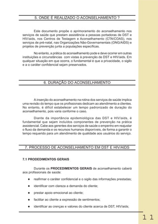 5. ONDE É REALIZADO O ACONSELHAMENTO ?


        Este documento propõe o aprimoramento do aconselhamento nos
serviços de saúde que prestam assistência a pessoas portadoras de DST e
HIV/aids, nos Centros de Testagem e Aconselhamento (CTA/COAS), nos
serviços de pré-natal, nas Organizações Não-Governamentais (ONG/AIDS) e
projetos de prevenção junta a populações específicas.

         No entanto, a prática do aconselhamento pode e deve ocorrer em outras
instituições e circunstâncias com vistas à prevenção de DST e HIV/aids. Em
qualquer situação em que ocorra, o fundamental é que a privacidade, o sigilo
e a o caráter confidencial sejam preservados.




               6. DURAÇÃO DO ACONSELHAMENTO



       A inserção do aconselhamento na rotina dos serviços de saúde implica
uma revisão do tempo que os profissionais dedicam ao atendimento a clientes.
No entanto, é difícil estabelecer um tempo padronizado de duração do
aconselhamento, pois varia conforme o caso.

         Diante da importância epidemiológica das DST e HIV/aids, é
fundamental que sejam incluídos componentes de prevenção na prática
assistencial. Cabe aos gerentes dos serviços de saúde o empenho em reajustar
o fluxo da demanda e os recursos humanos disponíveis, de forma a garantir o
tempo requerido para um atendimento de qualidade aos usuários do serviço.



 7. PROCESSO DE ACONSELHAMENTO EM DST E HIV/AIDS


7.1 PRODEDIMENTOS GERAIS

        Durante os PROCEDIMENTOS GERAIS de aconselhamento caberá
aos profissionais de saúde:

        reafirmar o caráter confidencial e o sigilo das informações prestadas;

        identificar com clareza a demanda do cliente;

        prestar apoio emocional ao cliente;

        facilitar ao cliente a expressão de sentimentos;

        identificar as crenças e valores do cliente acerca de DST, HIV/aids;


                                                                                 11
 