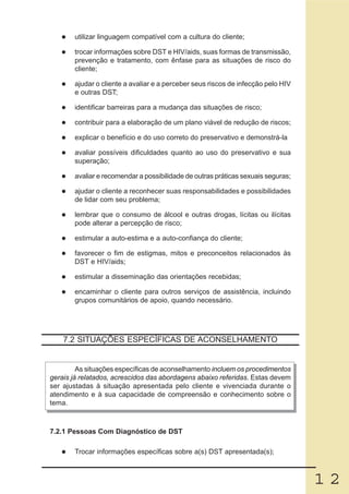 utilizar linguagem compatível com a cultura do cliente;

       trocar informações sobre DST e HIV/aids, suas formas de transmissão,
       prevenção e tratamento, com ênfase para as situações de risco do
       cliente;

       ajudar o cliente a avaliar e a perceber seus riscos de infecção pelo HIV
       e outras DST;

       identificar barreiras para a mudança das situações de risco;

       contribuir para a elaboração de um plano viável de redução de riscos;

       explicar o benefício e do uso correto do preservativo e demonstrá-la

       avaliar possíveis dificuldades quanto ao uso do preservativo e sua
       superação;

       avaliar e recomendar a possibilidade de outras práticas sexuais seguras;

       ajudar o cliente a reconhecer suas responsabilidades e possibilidades
       de lidar com seu problema;

       lembrar que o consumo de álcool e outras drogas, lícitas ou ilícitas
       pode alterar a percepção de risco;

       estimular a auto-estima e a auto-confiança do cliente;

       favorecer o fim de estigmas, mitos e preconceitos relacionados às
       DST e HIV/aids;

       estimular a disseminação das orientações recebidas;

       encaminhar o cliente para outros serviços de assistência, incluindo
       grupos comunitários de apoio, quando necessário.




    7.2 SITUAÇÕES ESPECÍFICAS DE ACONSELHAMENTO


         As situações específicas de aconselhamento incluem os procedimentos
gerais já relatados, acrescidos das abordagens abaixo referidas. Estas devem
ser ajustadas à situação apresentada pelo cliente e vivenciada durante o
atendimento e à sua capacidade de compreensão e conhecimento sobre o
tema.



7.2.1 Pessoas Com Diagnóstico de DST

       Trocar informações específicas sobre a(s) DST apresentada(s);



                                                                                  12
 