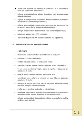 avaliar com o cliente seu histórico de outras DST e as situações de
      risco que culminaram na atual DST;

      reforçar a necessidade de adoção de práticas mais seguras para a
      redução de riscos;

      explicar as complicações decorrentes do não-tratamento, tratamento
      incompleto ou automedicação das DST;

      reforçar a necessidade de retorno ao serviço se não houver melhora
      ou sempre que o cliente apresentar algum sintoma;

      reforçar a necessidade de tratamento da(s) parceria(s) sexual(is);

      enfatizar a relação entre DST e HIV/aids;

      oferecer testagem anti-HIV e aconselhamento pré e pós-teste.



7.2.2 Pessoas que Buscam Testagem Anti-HIV



      PRÉ-TESTE

      Reafirmar o caráter voluntário e confidencial da testagem;

      identificar o motivo da testagem;

      verificar histórico anterior de testagem e riscos;

      trocar informações sobre o sistema de teste e janela imunológica;

      trocar com o cliente informações sobre o significado dos possíveis
      resultados do teste;

      reforçar para o cliente a diferença entre HIV e aids;

      considerar com o cliente o impacto em sua vida dos possíveis
      resultados do teste;

      sondar qual o apoio emocional e social disponível ao cliente (família,
      parceiros, amigos, trabalho e outros);

      avaliar com o cliente a realização ou não do teste;

      considerar com o cliente possíveis reações emocionais que venham a
      ocorrer durante o período de espera do resultado do teste;

      reforçar a necessidade de adoção de práticas seguras frente ao HIV,
      também nesse período.




                                                                               13
 