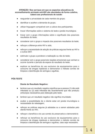 ATENÇÃO: Nos serviços em que os aspectos educativos do
   aconselhamento pré-teste anti-HIV são abordados de forma coletiva,
                 caberá aos profissionais de saúde:

        resguardar a privacidade de cada membro do grupo;

        identificar e acolher a demanda do grupo;

        utilizar linguagem compatível com a cultura dos participantes;

        trocar informações sobre o sistema de teste e janela imunológica;

        trocar com o grupo informações sobre o significado dos possíveis
        resultados do teste;

        considerar com o grupo o impacto dos possíveis resultados do teste;

        reforçar a diferença entre HIV e aids;

        reforçar a necessidade de adoção de práticas seguras frente ao HIV e
        a outras DST;

        estimular o grupo a ponderar a realização ou não do teste;

        considerar com o grupo possíveis reações emocionais que venham a
        ocorrer durante o período de espera do resultado do teste;

        explicar os benefícios do uso exclusivo de equipamentos para o
        consumo de drogas injetáveis e demonstrar o método correto de
        limpeza e desinfecção de seringas e agulhas.



PÓS-TESTE

        Diante de Resultado Negativo:

        lembrar que um resultado negativo significa que a pessoa (1) não está
        infectada ou (2) está infectada tão recentemente que não produziu
        anticorpos necessários para detecção pelo teste;

        lembrar que um resultado negativo não significa imunidade;

        avaliar a possibilidade de o cliente estar em janela imunológica e
        necessidade de retestagem;

        reforçar as práticas seguras já adotadas ou a serem adotadas pelo
        cliente frente ao HIV;

        reforçar o benefício e do uso correto do preservativo e demonstrá-lo

        reforçar os benefícios do uso exclusivo de equipamentos para o
        consumo de drogas injetáveis e demonstrar o método correto de
        limpeza e desinfecção de seringas e agulhas, caso seja necessário.



                                                                                14
 