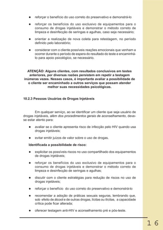 reforçar o benefício do uso correto do preservativo e demonstrá-lo

       reforçar os benefícios do uso exclusivo de equipamentos para o
       consumo de drogas injetáveis e demonstrar o método correto de
       limpeza e desinfecção de seringas e agulhas, caso seja necessário;

       orientar a realização de nova coleta para retestagem, no período
       definido pelo laboratório;

       considerar com o cliente possíveis reações emocionais que venham a
       ocorrer durante o período de espera do resultado do teste e encaminhá-
       lo para apoio psicológico, se necessário.



  ATENÇÃO: Alguns clientes, com resultados conclusivos em testes
    anteriores, por diversas razões persistem em repetir a testagem
inúmeras vezes. Nesses casos, é importante avaliar a possibilidade de
   o cliente ser encaminhado a outros serviços que possam atender
                melhor suas necessidades psicológicas.


10.2.3 Pessoas Usuárias de Drogas Injetáveis



        Em qualquer serviço, ao se identificar um cliente que seja usuário de
drogas injetáveis, além dos procedimentos gerais de aconselhamento, deve-
se estar atento para:

       avaliar se o cliente apresenta risco de infecção pelo HIV quando usa
       drogas injetáveis;

       evitar emitir juízos de valor sobre o uso de drogas.

   Identificada a possibilidade de risco:

       explicitar os possíveis riscos no uso compartilhado dos equipamentos
       de drogas injetáveis;

       reforçar os benefícios do uso exclusivo de equipamentos para o
       consumo de drogas injetáveis e demonstrar o método correto de
       limpeza e desinfecção de seringas e agulhas;

       discutir com o cliente estratégias para redução de riscos no uso de
       drogas injetáveis;

       reforçar o benefício do uso correto do preservativo e demonstrá-lo

       recomendar a adoção de práticas sexuais seguras, lembrando que,
       sob efeito de álcool e de outras drogas, lícitas ou ilícitas, a capacidade
       crítica pode ficar alterada;

       oferecer testagem anti-HIV e aconselhamento pré e pós-teste.



                                                                                    16
 