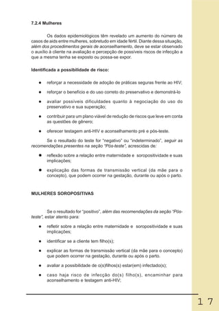 7.2.4 Mulheres

         Os dados epidemiológicos têm revelado um aumento do número de
casos de aids entre mulheres, sobretudo em idade fértil. Diante dessa situação,
além dos procedimentos gerais de aconselhamento, deve se estar observado
o auxílio à cliente na avaliação e percepção de possíveis riscos de infecção a
que a mesma tenha se exposto ou possa-se expor.

Identificada a possibilidade de risco:

        reforçar a necessidade de adoção de práticas seguras frente ao HIV;

        reforçar o benefício e do uso correto do preservativo e demonstrá-lo

        avaliar possíveis dificuldades quanto à negociação do uso do
        preservativo e sua superação;

        contribuir para um plano viável de redução de riscos que leve em conta
        as questões de gênero;

        oferecer testagem anti-HIV e aconselhamento pré e pós-teste.

      Se o resultado do teste for “negativo” ou “indeterminado”, seguir as
recomendações presentes na seção “Pós-teste”, acrescidas de:

        reflexão sobre a relação entre maternidade e soropositividade e suas
        implicações;

        explicação das formas de transmissão vertical (da mãe para o
        concepto), que podem ocorrer na gestação, durante ou após o parto.



MULHERES SOROPOSITIVAS



         Se o resultado for “positivo”, além das recomendações da seção “Pós-
teste”, estar atento para:

        refletir sobre a relação entre maternidade e soropositividade e suas
        implicações;

        identificar se a cliente tem filho(s);

        explicar as formas de transmissão vertical (da mãe para o concepto)
        que podem ocorrer na gestação, durante ou após o parto.

        avaliar a possibilidade de o(s)filhos(s) estar(em) infectado(s);

        caso haja risco de infecção do(s) filho(s), encaminhar para
        aconselhamento e testagem anti-HIV;




                                                                                  17
 