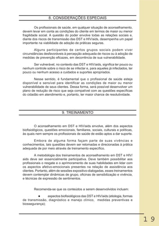 8. CONSIDERAÇÕES ESPECIAIS

         Os profissionais de saúde, em qualquer situação de aconselhamento,
devem levar em conta as condições do cliente em termos de maior ou menor
fragilidade social. A questão do poder envolve todas as relações sociais e,
diante dos riscos de transmissão das DST e HIV/aids, desempenha um papel
importante na viabilidade de adoção de práticas seguras.

        Alguns participantes de certos grupos sociais podem viver
circunstâncias desfavoráveis à percepção adequada de riscos ou à adoção de
medidas de prevenção eficazes, em decorrência de sua vulnerabilidade.

       Ser vulnerável, no contexto das DST e HIV/aids, significa ter pouco ou
nenhum controle sobre o risco de se infectar e, para aqueles já infectados, ter
pouco ou nenhum acesso a cuidados e suportes apropriados.

        Nesse sentido, é fundamental que o profissional de saúde esteja
disponível e sensível para identificar as condições de maior ou menor
vulnerabilidade de seus clientes. Dessa forma, será possível desenvolver um
plano de redução de risco que seja compatível com as questões específicas
do cidadão em atendimento e, portanto, ter maior chance de resolutividade.




                            9. TREINAMENTO


         O aconselhamento em DST e HIV/aids envolve, além dos aspectos
biofisiológicos, questões emocionais, familiares, sociais, culturais e políticas,
às quais nem sempre os profissionais de saúde de estão aptos a dar suporte.

       Embora de alguma forma façam parte de suas vivências e
conhecimentos, tais questões devem ser retomadas e direcionadas à prática
adequada de por meio através de treinamento específico.

         A metodologia dos treinamentos de aconselhamento em DST e HIV/
aids deve ser essencialmente participativa. Deve também possibilitar aos
profissionais o resgate e o aprimoramento de suas habilidades em lidar com
os aspectos afetivo-emocionais presentes na relação de assistência aos
clientes. Portanto, além de sessões expositivo-dialogadas, esses treinamentos
devem contemplar dinâmicas de grupo, oficinas de sensibilização e vivência,
e técnicas de expressão de sentimentos.


        Recomenda-se que os conteúdos a serem desenvolvidos incluam:

                aspectos biofisiológicos das DST e HIV/aids (etiologia, formas
de transmissão, diagnóstico e manejo clínico, medidas preventivas e
biossegurança);




                                                                                    19
 