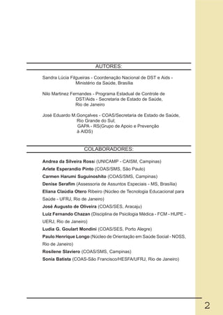 AUTORES:

Sandra Lúcia Filgueiras - Coordenação Nacional de DST e Aids -
                Ministério da Saúde, Brasília

Nilo Martinez Fernandes - Programa Estadual de Controle de
                DST/Aids - Secretaria de Estado de Saúde,
                Rio de Janeiro

José Eduardo M.Gonçalves - COAS/Secretaria de Estado de Saúde,
               Rio Grande do Sul;
               GAPA - RS(Grupo de Apoio e Prevenção
               à AIDS)


                   COLABORADORES:

Andrea da Silveira Rossi (UNICAMP - CAISM, Campinas)
Arlete Esperandio Pinto (COAS/SMS, São Paulo)
Carmen Harumi Suguinoshito (COAS/SMS, Campinas)
Denise Serafim (Assessoria de Assuntos Especiais - MS, Brasília)
Eliana Claúdia Otero Ribeiro (Núcleo de Tecnologia Educacional para
Saúde - UFRJ, Rio de Janeiro)
José Augusto de Oliveira (COAS/SES, Aracaju)
Luiz Fernando Chazan (Disciplina de Psicilogia Médica - FCM - HUPE -
UERJ, Rio de Janeiro)
Ludia G. Goulart Mondini (COAS/SES, Porto Alegre)
Paulo Henrique Longo (Núcleo de Orientação em Saúde Social - NOSS,
Rio de Janeiro)
Rosilene Slaviero (COAS/SMS, Campinas)
Sonia Batista (COAS-São Francisco/HESFA/UFRJ, Rio de Janeiro)




                                                                       2
 