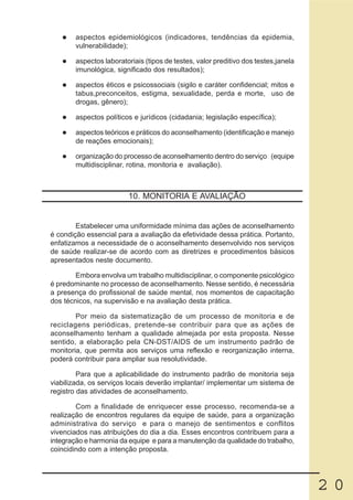 aspectos epidemiológicos (indicadores, tendências da epidemia,
       vulnerabilidade);

       aspectos laboratoriais (tipos de testes, valor preditivo dos testes,janela
       imunológica, significado dos resultados);

       aspectos éticos e psicossociais (sigilo e caráter confidencial; mitos e
       tabus,preconceitos, estigma, sexualidade, perda e morte, uso de
       drogas, gênero);

       aspectos políticos e jurídicos (cidadania; legislação específica);

       aspectos teóricos e práticos do aconselhamento (identificação e manejo
       de reações emocionais);

       organização do processo de aconselhamento dentro do serviço (equipe
       multidisciplinar, rotina, monitoria e avaliação).



                        10. MONITORIA E AVALIAÇÃO


        Estabelecer uma uniformidade mínima das ações de aconselhamento
é condição essencial para a avaliação da efetividade dessa prática. Portanto,
enfatizamos a necessidade de o aconselhamento desenvolvido nos serviços
de saúde realizar-se de acordo com as diretrizes e procedimentos básicos
apresentados neste documento.

        Embora envolva um trabalho multidisciplinar, o componente psicológico
é predominante no processo de aconselhamento. Nesse sentido, é necessária
a presença do profissional de saúde mental, nos momentos de capacitação
dos técnicos, na supervisão e na avaliação desta prática.

        Por meio da sistematização de um processo de monitoria e de
reciclagens periódicas, pretende-se contribuir para que as ações de
aconselhamento tenham a qualidade almejada por esta proposta. Nesse
sentido, a elaboração pela CN-DST/AIDS de um instrumento padrão de
monitoria, que permita aos serviços uma reflexão e reorganização interna,
poderá contribuir para ampliar sua resolutividade.

         Para que a aplicabilidade do instrumento padrão de monitoria seja
viabilizada, os serviços locais deverão implantar/ implementar um sistema de
registro das atividades de aconselhamento.

        Com a finalidade de enriquecer esse processo, recomenda-se a
realização de encontros regulares da equipe de saúde, para a organização
administrativa do serviço e para o manejo de sentimentos e conflitos
vivenciados nas atribuições do dia a dia. Esses encontros contribuem para a
integração e harmonia da equipe e para a manutenção da qualidade do trabalho,
coincidindo com a intenção proposta.




                                                                                    20
 