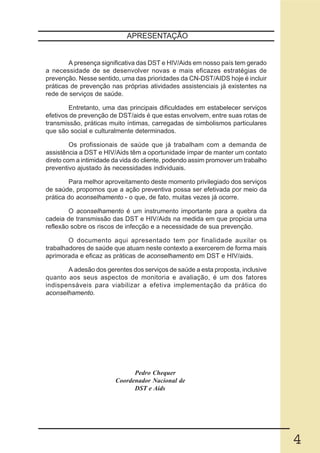 APRESENTAÇÃO


        A presença significativa das DST e HIV/Aids em nosso país tem gerado
a necessidade de se desenvolver novas e mais eficazes estratégias de
prevenção. Nesse sentido, uma das prioridades da CN-DST/AIDS hoje é incluir
práticas de prevenção nas próprias atividades assistenciais já existentes na
rede de serviços de saúde.

        Entretanto, uma das principais dificuldades em estabelecer serviços
efetivos de prevenção de DST/aids é que estas envolvem, entre suas rotas de
transmissão, práticas muito íntimas, carregadas de simbolismos particulares
que são social e culturalmente determinados.

         Os profissionais de saúde que já trabalham com a demanda de
assistência a DST e HIV/Aids têm a oportunidade ímpar de manter um contato
direto com a intimidade da vida do cliente, podendo assim promover um trabalho
preventivo ajustado às necessidades individuais.

        Para melhor aproveitamento deste momento privilegiado dos serviços
de saúde, propomos que a ação preventiva possa ser efetivada por meio da
prática do aconselhamento - o que, de fato, muitas vezes já ocorre.

        O aconselhamento é um instrumento importante para a quebra da
cadeia de transmissão das DST e HIV/Aids na medida em que propicia uma
reflexão sobre os riscos de infecção e a necessidade de sua prevenção.

        O documento aqui apresentado tem por finalidade auxilar os
trabalhadores de saúde que atuam neste contexto a exercerem de forma mais
aprimorada e eficaz as práticas de aconselhamento em DST e HIV/aids.

       A adesão dos gerentes dos serviços de saúde a esta proposta, inclusive
quanto aos seus aspectos de monitoria e avaliação, é um dos fatores
indispensáveis para viabilizar a efetiva implementação da prática do
aconselhamento.




                              Pedro Chequer
                        Coordenador Nacional de
                              DST e Aids




                                                                                 4
 