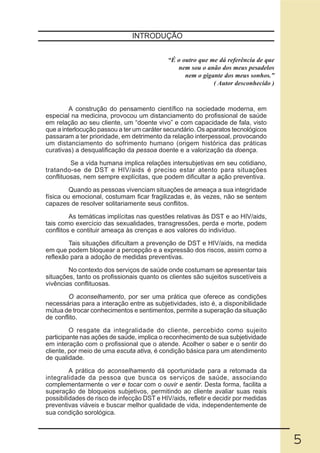 INTRODUÇÃO


                                             “É o outro que me dá referência de que
                                                nem sou o anão dos meus pesadelos
                                                   nem o gigante dos meus sonhos.”
                                                             ( Autor desconhecido )


         A construção do pensamento científico na sociedade moderna, em
especial na medicina, provocou um distanciamento do profissional de saúde
em relação ao seu cliente, um “doente vivo” e com capacidade de fala, visto
que a interlocução passou a ter um caráter secundário. Os aparatos tecnológicos
passaram a ter prioridade, em detrimento da relação interpessoal, provocando
um distanciamento do sofrimento humano (origem histórica das práticas
curativas) a desqualificação da pessoa doente e a valorização da doença.

         Se a vida humana implica relações intersubjetivas em seu cotidiano,
tratando-se de DST e HIV/aids é preciso estar atento para situações
conflituosas, nem sempre explícitas, que podem dificultar a ação preventiva.

         Quando as pessoas vivenciam situações de ameaça a sua integridade
física ou emocional, costumam ficar fragilizadas e, às vezes, não se sentem
capazes de resolver solitariamente seus conflitos.

         As temáticas implícitas nas questões relativas às DST e ao HIV/aids,
tais como exercício das sexualidades, transgressões, perda e morte, podem
conflitos e contituir ameaça às crenças e aos valores do indivíduo.

        Tais situações dificultam a prevenção de DST e HIV/aids, na medida
em que podem bloquear a percepção e a expressão dos riscos, assim como a
reflexão para a adoção de medidas preventivas.

        No contexto dos serviços de saúde onde costumam se apresentar tais
situações, tanto os profissionais quanto os clientes são sujeitos suscetíveis a
vivências conflituosas.

        O aconselhamento, por ser uma prática que oferece as condições
necessárias para a interação entre as subjetividades, isto é, a disponibilidade
mútua de trocar conhecimentos e sentimentos, permite a superação da situação
de conflito.

         O resgate da integralidade do cliente, percebido como sujeito
participante nas ações de saúde, implica o reconhecimento de sua subjetividade
em interação com o profissional que o atende. Acolher o saber e o sentir do
cliente, por meio de uma escuta ativa, é condição básica para um atendimento
de qualidade.

         A prática do aconselhamento dá oportunidade para a retomada da
integralidade da pessoa que busca os serviços de saúde, associando
complementarmente o ver e tocar com o ouvir e sentir. Desta forma, facilita a
superação de bloqueios subjetivos, permitindo ao cliente avaliar suas reais
possibilidades de risco de infecção DST e HIV/aids, refletir e decidir por medidas
preventivas viáveis e buscar melhor qualidade de vida, independentemente de
sua condição sorológica.



                                                                                      5
 