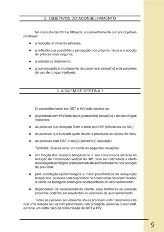2. OBJETIVOS DO ACONSELHAMENTO


      No contexto das DST e HIV/aids, o aconselhamento tem por objetivos
promover:

       a redução do nível de estresse;

       a reflexão que possibilite a percepção dos próprios riscos e a adoção
       de práticas mais seguras;

       a adesão ao tratamento;

       a comunicação e o tratamento de parceria(s) sexual(is) e de parceiros
       de uso de drogas injetáveis.




                      3. A QUEM SE DESTINA ?



       O aconselhamento em DST e HIV/aids destina-se:

       às pessoas com HIV/aids seu(s) parceiro(s) sexual(is) e de uso drogas
       injetáveis;

       às pessoas que desejam fazer o teste anti-HIV (infectadas ou não);

       às pessoas que buscam ajuda devido a prováveis situações de risco;

       às pessoas com DST e seu(s) parceiro(s) sexual(is).

       Também, deve-se levar em conta as seguintes situações:

       em função dos avanços terapêuticos e sua comprovada eficácia na
       redução da transmissão vertical do HIV, deve ser estimulada a oferta
       da testagem sorológica acompanhada de aconselhamento nos serviços
       de pré-natal;

       pela correlação epidemiológica e maior possibilidade de adequação
       terapêutica, pessoas com diagnóstico de tuberculose deveriam receber
       a oferta de testagem sorológica acompanhada de aconselhamento;

       dependendo da necessidade do cliente, seus familiares ou pessoas
       próximas poderão ser envolvidos no processo de aconselhamento.

       Todas as pessoas sexualmente ativas precisam estar conscientes de
que uma relação sexual com penetração, não protegida, inclusive o sexo oral,
envolve um certo risco de transmissão de DST e HIV.




                                                                               9
 