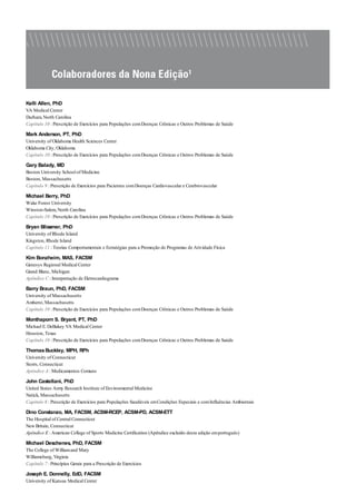 Kelli Allen, PhD
VA Medical Center
Durham, North Carolina
Capítulo 10 : Prescrição de Exercícios para Populações comDoenças Crônicas e Outros Problemas de Saúde
Mark Anderson, PT, PhD
University of Oklahoma Health Sciences Center
Oklahoma City, Oklahoma
Capítulo 10 : Prescrição de Exercícios para Populações comDoenças Crônicas e Outros Problemas de Saúde
Gary Balady, MD
Boston University School of Medicine
Boston, Massachusetts
Capítulo 9 : Prescrição de Exercícios para Pacientes comDoenças Cardiovascular e Cerebrovascular
Michael Berry, PhD
Wake Forest University
Winston-Salem, North Carolina
Capítulo 10 : Prescrição de Exercícios para Populações comDoenças Crônicas e Outros Problemas de Saúde
Bryan Blissmer, PhD
University of Rhode Island
Kingston, Rhode Island
Capítulo 11 : Teorias Comportamentais e Estratégias para a Promoção de Programas de Atividade Física
Kim Bonzheim, MAS, FACSM
Genesys Regional Medical Center
Grand Blanc, Michigan
Apêndice C : Interpretação de Eletrocardiograma
Barry Braun, PhD, FACSM
University of Massachusetts
Amherst, Massachusetts
Capítulo 10 : Prescrição de Exercícios para Populações comDoenças Crônicas e Outros Problemas de Saúde
Monthaporn S. Bryant, PT, PhD
Michael E. DeBakey VA Medical Center
Houston, Texas
Capítulo 10 : Prescrição de Exercícios para Populações comDoenças Crônicas e Outros Problemas de Saúde
ThomasBuckley, MPH, RPh
University of Connecticut
Storrs, Connecticut
Apêndice A : Medicamentos Comuns
John Castellani, PhD
United States Army Research Institute of Environmental Medicine
Natick, Massachusetts
Capítulo 8 : Prescrição de Exercícios para Populações Saudáveis emCondições Especiais e comInfluências Ambientais
Dino Constanzo, MA, FACSM, ACSM-RCEP, ACSM-PD, ACSM-ETT
The Hospital of Central Connecticut
New Britain, Connecticut
Apêndice E : American College of Sports Medicine Certification (Apêndice excluído desta edição emportuguês)
Michael Deschenes, PhD, FACSM
The College of Williamand Mary
Williamsburg, Virginia
Capítulo 7 : Princípios Gerais para a Prescrição de Exercícios
Joseph E. Donnelly, EdD, FACSM
University of Kansas Medical Center
 