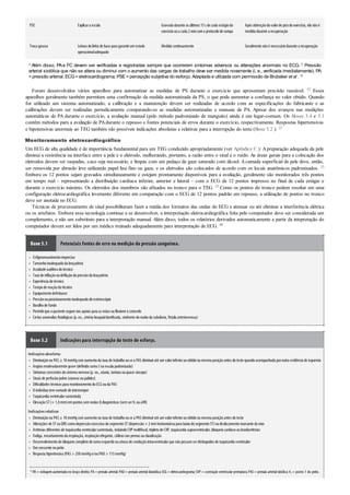 •
•
•
•
•
•
•
•
•
•
•
•
•
•
•
•
•
•
•
•
•
•
•
•
•
•
PSE Explicara escala Gravada durante os últimos 15s de cada estágiodo
exercíciooua cada 2mincomoprotocolode rampa
Após obtençãodovalorde picodoexercício, ela nãoé
medida durante a recuperação
Troca gasosa Leitura da linha de base para garantirumestado
operacionaladequado
Medida continuamente Geralmente nãoé necessáriodurante a recuperação
a Além disso, PAe FC devem ser verificadas e registradas sempre que ocorrerem sintomas adversos ou alterações anormais no ECG. b Pressão
arterial sistólica que não se altera ou diminui com o aumento das cargas de trabalho deve ser medida novamente (i. e., verificada imediatamente). PA
=pressão arterial; ECG=eletrocardiograma; PSE=percepção subjetiva do esforço. Adaptada e utilizada com permissão de Brubaker et al . 16
Foram desenvolvidos vários aparelhos para automatizar as medidas de PS durante o exercício que apresentam precisão razoável. 52 Esses
aparelhos geralmente também permitem uma confirmação da medida automatizada da PS, o que pode aumentar a confiança no valor obtido. Quando
for utilizado um sistema automatizado, a calibração e a manutenção devem ser realizadas de acordo com as especificações do fabricante e as
calibrações devem ser realizadas periodicamente comparando-se as medidas automatizadas e manuais de PA. Apesar dos avanços nas medições
automáticas de PA durante o exercício, a avaliação manual (pelo método padronizado de manguito) ainda é um lugar-comum. Os Boxes 3.4 e 5.1
contêm métodos para a avaliação de PAdurante o repouso e fontes potenciais de erros durante o exercício, respectivamente. Respostas hipertensivas
e hipotensivas anormais ao TEG também são possíveis indicações absolutas e relativas para a interrupção do teste (Boxe 5.2 ). 23
Monitoramento eletrocardiográfico
Um ECG de alta qualidade é de importância fundamental para um TEG conduzido apropriadamente (ver Apêndice C ). Apreparação adequada da pele
diminui a resistência na interface entre a pele e o eletrodo, melhorando, portanto, a razão entre o sinal e o ruído. As áreas gerais para a colocação dos
eletrodos devem ser raspadas, caso seja necessário, e limpas com um pedaço de gaze saturado com álcool. Acamada superficial de pele deve, então,
ser removida por abrasão leve utilizando papel lixa fino ou gaze, e os eletrodos são colocados de acordo com os locais anatômicos padronizados. 23
Embora os 12 pontos sejam gravados simultaneamente e estejam prontamente disponíveis para a avaliação, geralmente são monitorados três pontos
em tempo real – representando a distribuição cardíaca inferior, anterior e lateral – com o ECG de 12 pontos impresso no final de cada estágio e
durante o exercício máximo. Os eletrodos dos membros são afixados no tronco para o TEG. 23 Como os pontos do tronco podem resultar em uma
configuração eletrocardiográfica levemente diferente em comparação com o ECG de 12 pontos padrão em repouso, a utilização de pontos no tronco
deve ser anotada no ECG.
Técnicas de processamento de sinal possibilitaram fazer a média dos formatos das ondas do ECG e atenuar ou até eliminar a interferência elétrica
ou os artefatos. Embora essa tecnologia continue a se desenvolver, a interpretação eletrocardiográfica feita pelo computador deve ser considerada um
complemento, e não um substituto para a interpretação manual. Além disso, todos os relatórios derivados automaticamente a partir da intepretação do
computador devem ser lidos por um médico treinado adequadamente para interpretação de ECG. 40
Boxe 5.1 Potenciais fontes de erro na medição da pressão sanguínea.
Esfigmomanômetroimpreciso
Tamanhoinadequadoda braçadeira
Acuidade auditiva dotécnico
Taxa de inflaçãooudeflaçãoda pressãoda braçadeira
Experiência dotécnico
Tempode reaçãodotécnico
Equipamentodefeituoso
Pressãoouposicionamentoinadequadodoestetoscópio
Barulhode fundo
Permitirque opaciente segure nos apoios para as mãos ouflexione ocotovelo
Certas anomalias fisiológicas (p. ex., artéria braquialdanificada, síndrome dorouboda subclávia, fístula arteriovenosa)
Boxe 5.2 Indicações para interrupção do teste de esforço.
Indicaçõesabsolutas
Diminuiçãona PAS ≥ 10mmHgcomaumentoda taxa de trabalhoouse a PAS diminuiraté umvalorinferioraoobtidona mesma posiçãoantes doteste quandoacompanhada poroutra evidência de isquemia
Angina moderadamente grave (definida como3na escala padronizada)
Sintomas crescentes dosistema nervoso(p. ex., ataxia, tontura ouquase síncope)
Sinais de perfusãopobre (cianose oupalidez)
Dificuldades técnicas para monitoramentodoECG ouda PAS
O indivíduotemvontade de interromper
Taquicardia ventricularsustentada
ElevaçãoST (+ 1,0mm)empontos semondas Q diagnósticas (semserV1 ouaVR)
Indicaçõesrelativas
Diminuiçãona PAS ≥ 10mmHgcomaumentona taxa de trabalhoouse a PAS diminuiraté umvalorinferioraoobtidona mesma posiçãoantes doteste
Alterações de ST ouQRS comodepressãoexcessiva dosegmentoST (depressão> 2mmhorizontaloupara baixodosegmentoST)oudeslocamentomarcante doeixo
Arritmias diferentes de taquicardia ventricularsustentada, incluindoCVPmultifocal, tripletode CVP, taquicardia supraventricular, bloqueiocardíacooubradiarritmias
Fadiga, encurtamentoda respiração, respiraçãoofegante, cãibras nas pernas ouclaudicação
Desenvolvimentode bloqueiocompletodoramoesquerdoouatrasode conduçãointraventricularque nãopossamserdistinguidos de taquicardia ventricular
Dorcrescente nopeito
Resposta hipertensiva (PAS > 250mmHge/ouPAD > 115mmHg)
a VR = voltagemaumentadano braço direito; PA = pressão arterial; PAD= pressão arterialdiastólica; ECG = eletrocardiograma; CVP = contração ventricular prematura; PAS= pressão arterial sistólica; V1 = ponto 1 do peito.
 