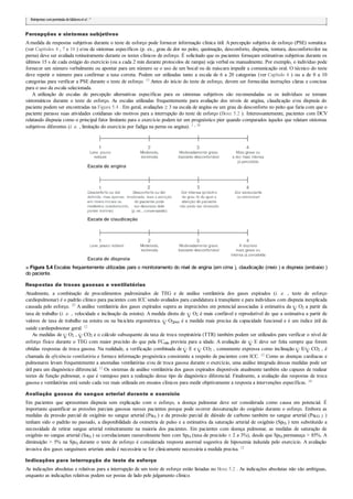 Reimpresso compermissão deGibbonset al.25
Percepções e sintomas subjetivos
Amedida de respostas subjetivas durante o teste de esforço pode fornecer informação clínica útil. Apercepção subjetiva de esforço (PSE) somática
(ver Capítulos 4 , 7 e 10 ) e/ou de sintomas específicos (p. ex., grau de dor no peito, queimação, desconforto, dispneia, tontura, desconforto/dor na
perna) deve ser avaliada rotineiramente durante os testes clínicos de esforço. É solicitado que os pacientes forneçam estimativas subjetivas durante os
últimos 15 s de cada estágio do exercício (ou a cada 2 min durante protocolos de rampa) seja verbal ou manualmente. Por exemplo, o indivíduo pode
fornecer um número verbalmente ou apontar para um número se o uso de um bocal ou de máscara impedir a comunicação oral. O técnico do teste
deve repetir o número para confirmar a taxa correta. Podem ser utilizadas tanto a escala de 6 a 20 categorias (ver Capítulo 4 ) ou a de 0 a 10
categorias para verificar a PSE durante o teste de esforço. 15 Antes do início do teste de esforço, devem ser fornecidas instruções claras e concisas
para o uso da escala selecionada.
A utilização de escalas de percepção alternativas específicas para os sintomas subjetivos são recomendadas se os indivíduos se tornam
sintomáticos durante o teste de esforço. As escalas utilizadas frequentemente para avaliação dos níveis de angina, claudicação e/ou dispneia do
paciente podem ser encontradas na Figura 5.4 . Em geral, avaliações ≥ 3 na escala de angina ou um grau de desconforto no peito que faria com que o
paciente parasse suas atividades cotidianas são motivos para a interrupção do teste de esforço (Boxe 5.2 ). Interessantemente, pacientes com DCV
relatando dispneia como o principal fator limitante para o exercício podem ter um prognóstico pior quando comparados àqueles que relatam sintomas
subjetivos diferentes (i. e. , limitação do exercício por fadiga na perna ou angina). 1 , 18
■ Figura 5.4 Escalas frequentemente utilizadas para o monitoramento do nível de angina (em cima ), claudicação (meio ) e dispneia (embaixo )
do paciente.
Respostas de trocas gasosas e ventilatórias
Atualmente, a combinação de procedimentos padronizados de TEG e de análise ventilatória dos gases expirados (i. e. , teste de esforço
cardiopulmonar) é o padrão clínico para pacientes com ICC sendo avaliados para candidatura à transplante e para indivíduos com dispneia inexplicada
causada pelo esforço. 25 A análise ventilatória dos gases expirados supera as imprecisões em potencial associadas à estimativa da O2 a partir da
taxa de trabalho (i. e. , velocidade e inclinação da esteira). A medida direta de O2 é mais confiável e reprodutível do que a estimativa a partir de
valores de taxa de trabalho na esteira ou na bicicleta ergométrica. O2pico é a medida mais precisa da capacidade funcional e é um índice útil da
saúde cardiopulmonar geral. 12
As medidas de O2 , CO2 e o cálculo subsequente da taxa de troca respiratória (TTR) também podem ser utilizados para verificar o nível de
esforço físico durante o TEG com maior precisão do que pela FCmáx prevista para a idade. A avaliação de E deve ser feita sempre que forem
obtidas respostas de troca gasosa. Na realidade, a verificação combinada de E e CO2 , comumente expressa como inclinação E/ CO2 , é
chamada de eficiência ventilatória e fornece informação prognóstica consistente a respeito de pacientes com ICC. 12 Como as doenças cardíacas e
pulmonares levam frequentemente a anomalias ventilatórias e/ou de troca gasosa durante o exercício, uma análise integrada dessas medidas pode ser
útil para um diagnóstico diferencial. 12 Os sistemas de análise ventilatória dos gases expirados disponíveis atualmente também são capazes de realizar
testes de função pulmonar, o que é vantajoso para a realização desse tipo de diagnóstico diferencial. Finalmente, a avaliação das respostas de troca
gasosa e ventilatórias está sendo cada vez mais utilizada em ensaios clínicos para medir objetivamente a resposta a intervenções específicas. 10
Avaliação gasosa do sangue arterial durante o exercício
Em pacientes que apresentam dispneia sem explicação com o esforço, a doença pulmonar deve ser considerada como causa em potencial. É
importante quantificar as pressões parciais gasosas nesses pacientes porque pode ocorrer dessaturação do oxigênio durante o esforço. Embora as
medidas da pressão parcial de oxigênio no sangue arterial (PaO2
) e da pressão parcial de dióxido de carbono também no sangue arterial (PaCO 2 )
tenham sido o padrão no passado, a disponibilidade da oximetria de pulso e a estimativa da saturação arterial de oxigênio (SpO2 ) tem substituído a
necessidade de retirar sangue arterial rotineiramente na maioria dos pacientes. Em pacientes com doença pulmonar, as medidas de saturação de
oxigênio no sangue arterial (SaO2
) se correlacionam razoavelmente bem com SpO2
(taxa de precisão ± 2 a 3%), desde que SpO2
permaneça > 85%. A
diminuição > 5% na SpO2
durante o teste de esforço é considerada resposta anormal sugestiva de hipoxemia induzida pelo exercício. A avaliação
invasiva dos gases sanguíneos arteriais ainda é necessária se for clinicamente necessária a medida precisa. 12
Indicações para interrupção do teste de esforço
As indicações absolutas e relativas para a interrupção de um teste de esforço estão listadas no Boxe 5.2 . As indicações absolutas não são ambíguas,
enquanto as indicações relativas podem ser postas de lado pelo julgamento clínico.
 