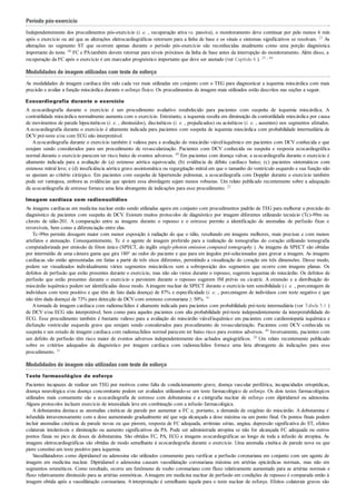 Período pós-exercício
Independentemente dos procedimentos pós-exercício (i. e. , recuperação ativa vs. passiva), o monitoramento deve continuar por pelo menos 6 min
após o exercício ou até que as alterações eletrocardiográficas retornem para a linha de base e os sinais e sintomas significativos se resolvam. 23 As
alterações no segmento ST que ocorrem apenas durante o período pós-exercício são reconhecidas atualmente como uma porção diagnóstica
importante do teste. 68 FC e PAtambém devem retornar para níveis próximos da linha de base antes da interrupção do monitoramento. Além disso, a
recuperação da FC após o exercício é um marcador prognóstico importante que deve ser anotado (ver Capítulo 6 ). 25 , 44
Modalidades de imagem utilizadas com teste de esforço
As modalidades de imagem cardíaca têm sido cada vez mais utilizadas em conjunto com o TEG para diagnosticar a isquemia miocárdica com mais
precisão e avaliar a função miocárdica durante o esforço físico. Os procedimentos de imagem mais utilizados estão descritos nas seções a seguir.
Ecocardiografia durante o exercício
A ecocardiografia durante o exercício é um procedimento avaliativo estabelecido para pacientes com suspeita de isquemia miocárdica. A
contratilidade miocárdica normalmente aumenta com o exercício. Entretanto, a isquemia resulta em diminuição da contratilidade miocárdica por causa
de movimentos de parede hipocinéticos (i. e. , diminuídos), discinéticos (i. e. , prejudicados) ou acinéticos (i. e. , ausentes) nos segmentos afetados.
A ecocardiografia durante o exercício é altamente indicada para pacientes com suspeita de isquemia miocárdica com probabilidade intermediária de
DCV pré-teste e/ou com ECG não interpretável.
Aecocardiografia durante o exercício também é valiosa para a avaliação do miocárdio viável/isquêmico em pacientes com DCV conhecida e que
estejam sendo considerados para um procedimento de revascularização. Pacientes com DCV conhecida ou suspeita e resposta ecocardiográfica
normal durante o exercício parecem ter risco baixo de eventos adversos. 49 Em pacientes com doença valvar, a ecocardiografia durante o exercício é
altamente indicada para a avaliação de (a) estenose aórtica equivocada; (b) evidência de débito cardíaco baixo; (c) pacientes sintomáticos com
estenose mitral leve; e (d) insuficiência aórtica grave assintomática ou regurgitação mitral em que o tamanho do ventrículo esquerdo e sua função não
se ajustam ao critério cirúrgico. Em pacientes com suspeita de hipertensão pulmonar, a ecocardiografia com Doppler durante o exercício também
pode ser vantajosa, embora as evidências que apoiem essa abordagem sejam menos robustas. Um relato publicado recentemente sobre a adequação
da ecocardiografia de estresse fornece uma lista abrangente de indicações para esse procedimento. 22
Imagem cardíaca com radionuclídios
As imagens cardíacas em medicina nuclear estão sendo utilizadas agora em conjunto com procedimentos padrão de TEG para melhorar a precisão do
diagnóstico de pacientes com suspeita de DCV. Existem muitos protocolos de diagnóstico por imagem diferentes utilizando tecnécio (Tc)-99m ou
cloreto de tálio-201. A comparação entre as imagens durante o repouso e o estresse permite a identificação de anomalias de perfusão fixas e
reversíveis, bem como a diferenciação entre elas.
Tc-99m permite dosagem maior com menor exposição à radiação do que o tálio, resultando em imagens melhores, mais precisas e com menos
artefatos e atenuação. Consequentemente, Tc é o agente de imagem preferido para a realização de tomografias do coração utilizando tomografia
computadorizada por emissão de fóton único (SPECT, do inglês single-photon emission computed tomography ). As imagens de SPECT são obtidas
por intermédio de uma câmera gama que gira 180° ao redor do paciente e que para em ângulos pré-selecionados para gravar a imagem. As imagens
cardíacas são então apresentadas em fatias a partir de três eixos diferentes, permitindo a visualização do coração em três dimensões. Desse modo,
podem ser visualizados individualmente vários segmentos miocárdicos sem a sobreposição dos segmentos que ocorre com imagens planas. Os
defeitos de perfusão que estão presentes durante o exercício, mas não são vistos durante o repouso, sugerem isquemia do miocárdio. Os defeitos de
perfusão que estão presentes durante o exercício e persistem durante o repouso sugerem IM prévio ou cicatriz. A extensão e a distribuição do
miocárdio isquêmico podem ser identificadas desse modo. Aimagem nuclear de SPECT durante o exercício tem sensibilidade (i. e. , porcentagem de
indivíduos com teste positivo e que têm de fato dada doença) de 87% e especificidade (i. e. , porcentagem de indivíduos com teste negativo e que
não têm dada doença) de 73% para detecção de DCV com estenose coronariana ≥ 50%. 41
Atomada de imagem cardíaca com radionuclídios é altamente indicada para pacientes com probabilidade pré-teste intermediária (ver Tabela 5.1 )
de DCV e/ou ECG não interpretável, bem como para aqueles pacientes com alta probabilidade pré-teste independentemente da interpretabilidade do
ECG. Esse procedimento também é bastante valioso para a avaliação do miocárdio viável/isquêmico em pacientes com cardiomiopatia isquêmica e
disfunção ventricular esquerda grave que estejam sendo considerados para procedimento de revascularização. Pacientes com DCV conhecida ou
suspeita e um estudo de imagem cardíaca com radionuclídios normal parecem ter baixo risco para eventos adversos. 49 Inversamente, pacientes com
um defeito de perfusão têm risco maior de eventos adversos independentemente dos achados angiográficos. 20 Um relato recentemente publicado
sobre os critérios adequados de diagnóstico por imagem cardíaca com radionuclídios fornece uma lista abrangente de indicações para esse
procedimento. 31
Modalidades de imagem não utilizadas com teste de esforço
Teste farmacológico de esforço
Pacientes incapazes de realizar um TEG por motivos como falta de condicionamento grave, doença vascular periférica, incapacidades ortopédicas,
doença neurológica e/ou doença concomitante podem ser avaliados utilizando-se um teste farmacológico de esforço. Os dois testes farmacológicos
utilizados mais comumente são a ecocardiografia de estresse com dobutamina e a cintigrafia nuclear de esforço com dipiridamol ou adenosina.
Alguns protocolos incluem exercício de intensidade leve em combinação com a infusão farmacológica.
A dobutamina destaca as anomalias cinéticas de parede por aumentar a FC e, portanto, a demanda de oxigênio do miocárdio. A dobutamina é
infundida intravenosamente com a dose aumentando gradualmente até que seja alcançada a dose máxima ou um ponto final. Os pontos finais podem
incluir anomalias cinéticas de parede novas ou que piorem, resposta de FC adequada, arritmias sérias, angina, depressão significativa do ST, efeitos
colaterais intoleráveis e diminuição ou aumento significativos da PA. Pode ser administrada atropina se não for alcançada FC adequada ou outros
pontos finais no pico de doses de dobutamina. São obtidos FC, PA, ECG e imagens ecocardiográficas ao longo de toda a infusão de atropina. As
imagens eletrocardiográficas são obtidas de modo semelhante à ecocardiografia durante o exercício. Uma anomalia cinética de parede nova ou que
piore constitui um teste positivo para isquemia.
Vasodilatadores como dipiridamol ou adenosina são utilizados comumente para verificar a perfusão coronariana em conjunto com um agente de
imagem em medicina nuclear. Dipiridamol e adenosina causam vasodilatação coronariana máxima em artérias epicárdicas normais, mas não em
segmentos estenóticos. Como resultado, ocorre um fenômeno de roubo coronariano com fluxo relativamente aumentado para as artérias normais e
fluxo relativamente diminuído para as artérias estenóticas. Aimagem em medicina nuclear de perfusão em condições de repouso é comparada então à
imagem obtida após a vasodilatação coronariana. A interpretação é semelhante àquela para o teste nuclear de esforço. Efeitos colaterais graves são
 