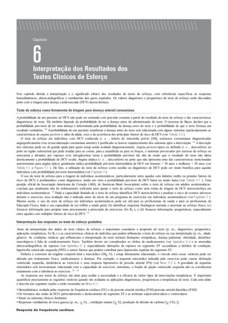 Este capítulo aborda a interpretação e o significado clínico dos resultados de testes de esforço, com referências específicas às respostas
hemodinâmicas, eletrocardiográficas e ventilatórias dos gases expirados. Os valores diagnóstico e prognóstico do teste de esforço serão discutidos
junto com a triagem para doença cardiovascular (DCV) aterosclerótica.
Teste de esforço como ferramenta de triagem para doença arterial coronariana
Aprobabilidade de um paciente ter DCV não pode ser estimada com precisão somente a partir do resultado do teste de esforço e das características
diagnósticas do teste. Ela também depende da probabilidade de ter a doença antes da administração do teste. O teorema de Bayes declara que a
probabilidade pós-teste de ter uma doença é determinada pela probabilidade da doença antes do teste e a probabilidade de que o teste forneça um
resultado verdadeiro. 50 Aprobabilidade de um paciente manifestar a doença antes do teste está relacionada com alguns sintomas (particularmente as
características de angina pectoris ), além da idade, sexo e da ocorrência dos principais fatores de risco de DCV (ver Tabela 2.2 ).
O teste de esforço em indivíduos com DCV conhecida (i. e. , infarto do miocárdio prévio [IM], estenoses coronarianas diagnosticadas
angiograficamente e/ou revascularização coronariana anterior) é justificado se houver reaparecimento dos sintomas após a intervenção. 18 A descrição
dos sintomas pode ser de grande ajuda para quem esteja sendo avaliado diagnosticamente. Angina pectoris típica ou definida (i. e. , desconforto no
peito na região subesternal que pode irradiar para as costas, para a mandíbula ou para os braços, e sintomas provocados por estresse de esforço ou
emocional e aliviados por repouso e/ou nitroglicerina) torna a probabilidade pré-teste tão alta de modo que o resultado do teste não altera
drasticamente a probabilidade de DCV oculta. Angina atípica (i. e. , desconforto no peito que não apresenta uma das características mencionadas
anteriormente para angina típica) geralmente indica probabilidade pré-teste intermediária de DCV em homens > 30 anos e mulheres > 50 anos (ver
Tabela 5.1 e Figura 5.1 ). De fato, a utilização do teste de esforço como auxiliar no diagnóstico de DCV pode ser muito benéfica para aqueles
indivíduos com probabilidade pré-teste intermediária (ver Capítulo 5 ).
O uso do teste de esforço para a triagem de indivíduos assintomáticos, particularmente entre aqueles sem diabetes melito ou grandes fatores de
risco de DCV, é problemático como diagnóstico, tendo em vista a probabilidade pré-teste de DCV baixa ou muito baixa (ver Tabela 5.1 ). Uma
posição oficial da Associação Americana do Coração (AHA, de American Heart Association) sobre o teste de esforço em adultos assintomáticos
concluiu que atualmente não há embasamento suficiente para apoiar o teste de esforço como uma rotina de triagem de DCV aterosclerótica em
indivíduos assintomáticos. 35 Dada a capacidade limitada de o teste de esforço identificar DCV aterosclerótica e predizer o risco de eventos adversos
durante o exercício, essa avaliação não é indicada antes do início de um programa de exercícios em indivíduos assintomáticos (ver Capítulo 2 ).
Mesmo assim, o uso do teste de esforço em indivíduos assintomáticos pode ser útil para os profissionais de saúde e para os profissionais de
Educação Física, dada a sua capacidade de (a) refletir a saúde geral; (b) identificar respostas fisiológicas normais e anormais ao esforço físico; (c)
fornecer informação para projetar mais precisamente a prescrição de exercícios (Ex Rx ); e (d) fornecer informações prognósticas, especialmente
entre aqueles com múltiplos fatores de risco de DCV. 35
Interpretação das respostas ao teste de esforço gradativo
Antes da interpretação dos dados do teste clínico de esforço, é importante considerar o propósito do teste (p. ex., diagnóstico, prognóstico,
aplicações terapêuticas, Ex Rx ) e as características clínicas do indivíduo que podem influenciar o teste de esforço ou sua interpretação (p. ex., idade,
gênero). As condições médicas que influenciam a interpretação do teste incluem limitações ortopédicas, doença pulmonar, obesidade, distúrbios
neurológicos e falta de condicionamento físico. Também devem ser considerados os efeitos de medicamentos (ver Apêndice A ) e as anomalias
eletrocardiográficas de repouso (ver Apêndice C ), especialmente alterações de repouso no segmento ST secundárias a defeitos de condução,
hipertrofia ventricular esquerda (HVE) e outros fatores que podem contribuir para depressões espúrias do segmento ST.
Embora o consumo de oxigênio corporal total e miocárdico (M O2 ) esteja diretamente relacionado, o vínculo entre essas variáveis pode ser
alterado por treinamento físico, medicamentos e doenças. Por exemplo, a isquemia miocárdica induzida pelo exercício pode causar disfunção
ventricular esquerda, intolerância ao exercício e uma resposta hipotensiva da pressão arterial (PA) (ver Boxe 5.2 ). A gravidade da isquemia
sintomática está inversamente relacionada com a capacidade de exercício; entretanto, a fração de ejeção ventricular esquerda não se correlaciona
exatamente com a tolerância ao exercício. 39 , 45
As respostas aos testes de esforço são úteis para avaliar a necessidade e a eficácia de vários tipos de intervenções terapêuticas. É importante
quantificar precisamente as seguintes variáveis quando são avaliadas as aplicações diagnósticas, prognósticas e terapêuticas do teste. Cada uma delas
é descrita nas seguintes seções e estão resumidas no Boxe 6.1 :
• Hemodinâmica: avaliada pelas respostas da frequência cardíaca (FC) e da pressão arterial sistólica (PAS)/pressão arterial diastólica (PAD)
• Os formatos das ondas de ECG: particularmente o deslocamento do segmento ST e as arritmias supraventriculares e ventriculares
• Sinais ou sintomas clínicos limitantes
• Respostas ventilatórias de troca gasosa (p. ex., O2 , ventilação minuto [ E], produção de dióxido de carbono [ CO2 ]).
Resposta da frequência cardíaca
 