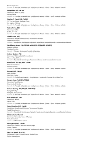 Kansas City, Kansas
Capítulo 10 : Prescrição de Exercícios para Populações comDoenças Crônicas e Outros Problemas de Saúde
Bo Fernhall, PhD, FACSM
University of Illinois at Chicago
Chicago, Illinois
Capítulo 10 : Prescrição de Exercícios para Populações comDoenças Crônicas e Outros Problemas de Saúde
Stephen F. Figoni, PhD, FACSM
VA West Los Angeles Healthcare Center
Los Angeles, California
Capítulo 10 : Prescrição de Exercícios para Populações comDoenças Crônicas e Outros Problemas de Saúde
Nadine Fisher, EdD
University at Buffalo
Buffalo, New York
Capítulo 10 : Prescrição de Exercícios para Populações comDoenças Crônicas e Outros Problemas de Saúde
CharlesFulco, ScD
United States Army Research Institute of Environmental Medicine
Natick, Massachusetts
Capítulo 8 : Prescrição de Exercícios para Populações Saudáveis emCondições Especiais e comInfluências Ambientais
Carol Ewing Garber, PhD, FACSM, ACSM-RCEP, ACSM-HFS, ACSM-PD
Columbia University
New York, New York
Capítulo 7 : Princípios Gerais para a Prescrição de Exercícios
Andrew Gardner, PhD
University of Oklahoma Health Sciences Center
Oklahoma City, Oklahoma
Capítulo 9 : Prescrição de Exercícios para Pacientes comDoenças Cardiovascular e Cerebrovascular
Neil Gordon, MD, PhD, MPH, FACSM
Intervent International
Savannah, Georgia
Capítulo 10 : Prescrição de Exercícios para Populações comDoenças Crônicas e Outros Problemas de Saúde
Eric Hall, PhD, FACSM
Elon University
Elon, North Carolina
Capítulo 11 : Teorias Comportamentais e Estratégias para a Promoção de Programas de Atividade Física
Gregory Hand, PhD, MPH, FACSM
University of South Carolina
Columbia, South Carolina
Capítulo 10 : Prescrição de Exercícios para Populações comDoenças Crônicas e Outros Problemas de Saúde
Samuel Headley, PhD, FACSM, ACSM-RCEP
Springfield College
Springfield, Massachusetts
Capítulo 10 : Prescrição de Exercícios para Populações comDoenças Crônicas e Outros Problemas de Saúde
Kurt Jackson, PT, PhD
University of Dayton
Dayton, Ohio
Capítulo 10 : Prescrição de Exercícios para Populações comDoenças Crônicas e Outros Problemas de Saúde
Robert Kenefick, PhD, FACSM
United States Army Research Institute of Environmental Medicine
Natick, Massachusetts
Capítulo 8 : Prescrição de Exercícios para Populações Saudáveis emCondições Especiais e comInfluências Ambientais
Christine Kohn, PharmD
University of Connecticut School of Pharmacy
Storrs, Connecticut
Apêndice A : Medicamentos Comuns
Wendy Kohrt, PhD, FACSM
University of Colorado – AnschutzMedical Campus
Aurora, Colorado
Capítulo 10 : Prescrição de Exercícios para Populações comDoenças Crônicas e Outros Problemas de Saúde
I-Min Lee, MBBS, MPH, ScD
Brighamand Women’s Hospital, Harvard Medical School
Boston, Massachusetts
 