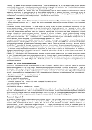 ]} também é um indicador de risco aumentado de eventos adversos. 35 Atraso na diminuição da FC no início da recuperação após um teste de esforço
máximo limitado aos sintomas (i. e. , diminuição após o primeiro minuto de recuperação ≤ 12 batimentos · min–1 ) também é um forte indicador
independente da mortalidade geral e deve ser incluído na avaliação do teste de esforço. 35
A capacidade de alcançar a FCmáx prevista para a idade não deve ser utilizada como um ponto de interrupção do teste absoluto ou como um
indicativo de que o esforço foi máximo por causa de sua alta variabilidade interindividual. As indicações clínicas para a interrupção de um teste de
esforço estão apresentadas no Boxe 5.2 . Um bom discernimento por parte do profissional da saúde e de profissionais de Educação Física
supervisionando o teste ainda é o critério mais importante para a interrupção de um teste de esforço.
Resposta da pressão arterial
Aresposta normal de PAao exercício dinâmico crescente consiste em aumento progressivo na PAS, nenhuma alteração ou leve decréscimo na PAD
e aumento na pressão de pulso (ver Boxe 6.1 ). Aseguir estão pontos-chave a respeito da interpretação da resposta de PApara o exercício dinâmico
progressivo:
• Considera-se que queda na PAS (diminuição ≥ 10 mmHg na PAS com aumento na carga de trabalho) ou incapacidade de aumento de PAS com
aumento da carga de trabalho é uma resposta anormal ao teste. Diminuições na PAS induzidas pelo exercício (i. e. , hipotensão por esforço) podem
ocorrer em pacientes com DCV, doença cardíaca valvar, cardiomiopatias, obstrução do fluxo de saída aórtico e arritmias sérias. Ocasionalmente,
pacientes sem doença cardíaca clinicamente significativa demonstram hipotensão por esforço causada por terapia anti-hipertensiva, exercício
extenuante prolongado e/ou respostas vasovagais. Entretanto, a hipotensão por esforço se correlaciona a isquemia miocárdica, disfunção ventricular
esquerda e aumento no risco de complicações cardíacas subsequentes. 17 Em alguns casos, essa resposta é melhorada após a cirurgia de enxertia de
bypass arterial coronariano (EBAC). PAS > 250 mmHg e/ou PAD > 115 mmHg continuam sendo utilizadas como critério de interrupção do teste de
esforço. Além disso, resposta excessiva de PA ao exercício é preditiva de hipertensão e DCV futuras. 55
• A resposta normal após o exercício é declínio progressivo na PAS. Durante a recuperação passiva em postura ereta, a PAS pode diminuir
abruptamente por causa da reserva periférica (e, em geral, normaliza-se com o retorno à posição supina). APAS pode permanecer abaixo dos valores
de repouso pré-teste por várias horas após o teste, uma resposta fisiológica esperada chamada de hipotensão pós-exercício , ocorrendo na maioria
dos indivíduos. 51 Incapacidade de diminuição ou aumento da PAS durante os primeiros minutos de recuperação pode indicar aumento no risco de
mortalidade. 26 A PAD também permanece abaixo dos valores de repouso pré-teste durante o período após o exercício na maioria dos indivíduos
• Em pacientes utilizando medicamentos vasodilatadores, bloqueadores de canais de cálcio, inibidores da enzima conversora de angiotensina e
bloqueadores a e b-adrenérgicos a resposta da PA ao exercício é atenuada de modo variável e não pode ser prevista com precisão na ausência de
dados de testes clínicos (ver Apêndice A )
• Embora a FCmáx seja comparável entre homens e mulheres, os homens geralmente têm PAS maior (cerca de 20 ± 5 mmHg) durante o teste máximo
em esteira. Entretanto, a diferença de gênero não é mais aparente após os 70 anos de idade. O produto frequência-pressão ou duplo-produto (PAS
mmHg × FC batimentos · min–1 ) é um indicador da demanda miocárdica de oxigênio. Os valores máximos de duplo-produto durante o teste de
esforço estão normalmente entre 25.000 (10o percentil) e 40.000 (90o percentil). 17 Os sinais e sintomas de isquemia ocorrem geralmente em um
duplo-produto reprodutível.
Formatos das ondas eletrocardiográficas
O Apêndice C fornece informações para auxiliar a interpretação do ECG de repouso e durante o exercício. Além disso, é fornecida uma revisão
detalhada sobre a análise de ECG no ACSM Resource Manual for Guidelines for Exercise Testing and Prescription, Seventh Edition . 54 Deve ser
destacado que o ECG de repouso de um atleta pode apresentar muitas variações benignas normais, incluindo arritmia sinusal respiratória, bradicardia
sinusal, bloqueio incompleto do ramo direito, repolarização precoce e aumento na voltagem dos pontos pré-cordais. 24 Aqui é fornecida informação
adicional a respeito das alterações comuns induzidas pelo exercício nas variáveis eletrocardiográficas. A resposta normal do ECG ao exercício inclui:
• Alterações menores e insignificantes na morfologia da onda P
• Superimposição das ondas P e T de batimentos sucessivos
• Aumento na amplitude da onda Q septal
• Leves decréscimos na amplitude da onda R
• Aumentos na amplitude da onda T (embora exista grande variabilidade entre clientes/pacientes)
• Encurtamento mínimo da duração QRS
• Depressão do ponto J
• Encurtamento do intervalo QT relacionado com a frequência.
Entretanto, algumas alterações na morfologia das ondas do ECG podem ser indicativas de patologia subjacente. Por exemplo, embora a duração
QRS tenda a diminuir levemente com o exercício (e com o aumento da FC) em indivíduos saudáveis, ela pode aumentar em pacientes com angina ou
disfunção ventricular esquerda. As alterações na onda P induzidas pelo exercício raramente são vistas e seu significado é questionável. Muitos fatores
afetam a amplitude da onda R; consequentemente, tais alterações durante o exercício não têm poder preditivo independente. 44
DeslocamentodosegmentoST
As alterações no segmento ST são amplamente aceitas como critérios de isquemia e lesão miocárdicas. Ainterpretação dos segmentos ST pode ser
afetada pela configuração do ECG de repouso (p. ex., bloqueios de ramo, HVE) e agentes farmacológicos (p. ex., terapia digitálica). Em indivíduos
saudáveis, podem ocorrer depressão do ponto J e ondas T altas, com picos, em altas intensidades de exercício e durante a recuperação. 49 A
depressão do ponto J que leva a uma ascensão marcada do segmento ST é causada pela competição entre as forças de repolarização normal e de
despolarização terminal atrasada, e não pela isquemia. 41 A isquemia miocárdica induzida pelo exercício pode ser manifestada por tipos diferentes de
alterações no segmento ST no ECG, como mostrado na Figura 6.1 .
 