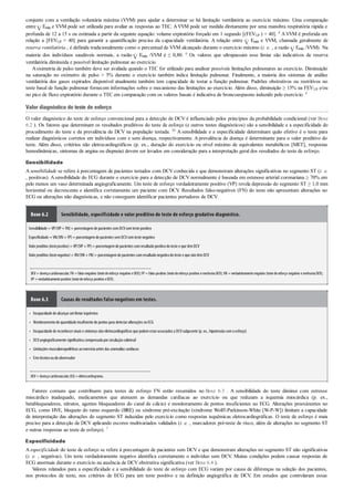 •
•
•
•
•
•
conjunto com a ventilação voluntária máxima (VVM) para ajudar a determinar se há limitação ventilatória ao exercício máximo. Uma comparação
entre Emáx e VVM pode ser utilizada para avaliar as respostas ao TEC. AVVM pode ser medida diretamente por uma manobra respiratória rápida e
profunda de 12 a 15 s ou estimada a partir da seguinte equação: volume expiratório forçado em 1 segundo [(FEV1,0 ) × 40]. 8 AVVM é preferida em
relação a [FEV1,0 × 40] para garantir a quantificação precisa da capacidade ventilatória. A relação entre Emáx e VVM, chamada geralmente de
reserva ventilatória , é definida tradicionalmente como o percentual de VVM alcançado durante o exercício máximo (i. e. , a razão Emáx /VVM). Na
maioria dos indivíduos saudáveis normais, a razão Emáx /VVM é ≤ 0,80. 6 Os valores que ultrapassam esse limiar são indicativos de reserva
ventilatória diminuída e possível limitação pulmonar ao exercício.
Aoximetria de pulso também deve ser avaliada quando o TEC for utilizado para analisar possíveis limitações pulmonares ao exercício. Diminuição
na saturação no oxímetro de pulso > 5% durante o exercício também indica limitação pulmonar. Finalmente, a maioria dos sistemas de análise
ventilatória dos gases expirados disponível atualmente também tem capacidade de testar a função pulmonar. Padrões obstrutivos ou restritivos no
teste basal de função pulmonar fornecem informações sobre o mecanismo das limitações ao exercício. Além disso, diminuição ≥ 15% na FEV1,0 e/ou
no pico de fluxo expiratório durante o TEC em comparação com os valores basais é indicativa de broncoespasmo induzido pelo exercício. 6
Valor diagnóstico do teste de esforço
O valor diagnóstico do teste de esforço convencional para a detecção de DCV é influenciado pelos princípios da probabilidade condicional (ver Boxe
6.2 ). Os fatores que determinam os resultados preditivos do teste de esforço (e outros testes diagnósticos) são a sensibilidade e a especificidade do
procedimento do teste e da prevalência de DCV na população testada. 50 A sensibilidade e a especificidade determinam quão efetivo é o teste para
realizar diagnósticos corretos em indivíduos com e sem doença, respectivamente. A prevalência de doença é determinante para o valor preditivo do
teste. Além disso, critérios não eletrocardiográficos (p. ex., duração do exercício ou nível máximo de equivalentes metabólicos [MET], respostas
hemodinâmicas, sintomas de angina ou dispneia) devem ser levados em consideração para a interpretação geral dos resultados do teste de esforço.
Sensibilidade
A sensibilidade se refere à porcentagem de pacientes testados com DCV conhecida e que demonstram alterações significativas no segmento ST (i. e.
, positivas). Asensibilidade do ECG durante o exercício para a detecção de DCV normalmente é baseada em estenose arterial coronariana ≥ 70% em
pelo menos um vaso determinada angiograficamente. Um teste de esforço verdadeiramente positivo (VP) revela depressão do segmento ST ≥ 1,0 mm
horizontal ou decrescente e identifica corretamente um paciente com DCV. Resultados falso-negativos (FN) do teste não apresentam alterações no
ECG ou alterações não diagnósticas, e não conseguem identificar pacientes portadores de DCV.
Boxe 6.2 Sensibilidade, especificidade e valor preditivo do teste de esforço gradativo diagnóstico.
Sensibilidade = VP/(VP+ FN)= porcentagemde pacientes comDCVcomteste positivo
Especificidade = VN/(VN+ FP)= porcentagemde pacientes semDCVcomteste negativo
Valorpreditivo (testepositivo)= VP/(VP+ FP)= porcentagemde pacientes comresultadopositivodoteste e que têmDCV
Valorpreditivo (testenegativo)= VN/(VN+ FN)= porcentagemde pacientes comresultadonegativodoteste e que nãotêmDCV
DCV = doençacardiovascular;FN = falso-negativo (testedeesforço negativo eDCV);FP = falso-positivo (testedeesforço positivo enenhumaDCV);VN = verdadeiramentenegativo (testedeesforço negativo enenhumaDCV);
VP =verdadeiramentepositivo (testedeesforço positivo eDCV).
Boxe 6.3 Causas de resultados falso-negativos em testes.
Incapacidade de alcançarumlimiarisquêmico
Monitoramentode quantidade insuficiente de pontos para detectaralterações noECG
Incapacidade de reconhecersinais e sintomas nãoeletrocardiográficos que podemestarassociados a DCVsubjacente (p. ex., hipotensãocomoesforço)
DCVangiograficamente significativa compensada porcirculaçãocolateral
Limitações musculoesqueléticas aoexercícioantes das anomalias cardíacas
Errotécnicooudoobservador
DCV=doençacardiovascular;ECG=eletrocardiograma.
Fatores comuns que contribuem para testes de esforço FN estão resumidos no Boxe 6.3 . A sensibilidade do teste diminui com estresse
miocárdico inadequado, medicamentos que atenuem as demandas cardíacas ao exercício ou que reduzam a isquemia miocárdica (p. ex.,
betabloqueadores, nitratos, agentes bloqueadores do canal de cálcio) e monitoramento de pontos insuficientes no ECG. Alterações preexistentes no
ECG, como HVE, bloqueio do ramo esquerdo (BRE) ou síndrome pré-excitação (síndrome Wolff-Parkinson-White [W-P-W]) limitam a capacidade
de interpretação das alterações do segmento ST induzidas pelo exercício como respostas isquêmicas eletrocardiográficas. O teste de esforço é mais
preciso para a detecção de DCV aplicando escores multivariados validados (i. e. , marcadores pré-teste de risco, além de alterações no segmento ST
e outras respostas ao teste de esforço). 7
Especificidade
A especificidade do teste de esforço se refere à porcentagem de pacientes sem DCV e que demonstram alterações no segmento ST não significativas
(i. e. , negativas). Um teste verdadeiramente negativo identifica corretamente o indivíduo sem DCV. Muitas condições podem causar respostas de
ECG anormais durante o exercício na ausência de DCV obstrutiva significativa (ver Boxe 6.4 ).
Valores relatados para a especificidade e a sensibilidade do teste de esforço com ECG variam por causa de diferenças na seleção dos pacientes,
nos protocolos de teste, nos critérios de ECG para um teste positivo e na definição angiográfica de DCV. Em estudos que controlaram essas
 