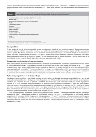 •
•
•
•
•
•
•
•
•
•
•
•
•
variáveis, os resultados agrupados apresentam sensibilidade de 68% e especificidade de 77%. 22 Entretanto, a sensibilidade é um pouco menor e a
especificidade maior quando são removidos vieses propedêuticos (i. e. , avaliar apenas indivíduos com maior probabilidade para determinada doença).
19 , 42
Boxe 6.4 Causas de alterações anormais no segmento ST na ausência de doença cardiovascular obstrutiva. a
Anomalias de repolarizaçãodurante orepouso(p. ex., bloqueionoramoesquerdo)
Hipertrofia cardíaca
Defeitos acelerados de condução(p. ex., síndrome Wolff-Parkinson-White)
Digitálicos
Cardiomiopatia nãoisquêmica
Hipotassemia
Anomalias vasorregulatórias
Prolapsoda valva mitral
Desordens pericárdicas
Errotécnicooudoobservador
Espasmocoronarianona ausência de doença arterialcoronariana significativa
Anemia
Sexofeminino
a Asvariáveisselecionadaspodemapenasestar associadasenão seremcausasderesultadosanormaisdo teste.
Valor preditivo
O valor preditivo do teste de esforço é uma medida do quão corretamente um resultado de teste (positivo ou negativo) identifica a presença ou a
ausência de DCV nos indivíduos testados. Por exemplo, o valor preditivo de um teste positivo é o percentual daqueles indivíduos com um teste
anormal e que têm DCV. Todavia, um teste não deve ser classificado como “negativo” a menos que o paciente tenha atingido um nível adequado de
estresse miocárdico, geralmente definido alcançando ≥ 85% da FCmáx prevista durante o teste, embora esse critério seja inerentemente falho, dada a
grande variabilidade na resposta de FC no exercício máximo. 52 O valor preditivo não pode ser estimado diretamente a partir da especificidade ou da
sensibilidade de um teste porque ele depende da prevalência de doença na população sendo testada.
Comparação com testes de esforço com imagem
Vários testes de imagem, incluindo ecocardiografia e diagnóstico por imagens em medicina nuclear, são utilizados frequentemente associados ao teste
de esforço para diagnosticar DCV. Estão disponíveis diretrizes que descrevem essas técnicas e sua precisão para detecção de DCV. 15 , 31 Uma
metanálise recente sugere que a ecocardiografia de estresse é superior ao diagnóstico por imagens em medicina nuclear para a detecção de DCV
esquerda principal ou de vasos triplos. 38 Pacientes com diagnóstico por imagens em medicina nuclear positivos para defeitos reversíveis de perfusão
parecem ter prognóstico pior em comparação com indivíduos com um estudo normal. 1 Aresposta ecocardiográfica anormal durante o exercício (i.
e. , aumento na pressão diastólica ventricular esquerda) também parece ser indicativa de aumento no risco de eventos adversos futuros. 25
Aplicações prognósticas do teste de esforço
Aavaliação de risco ou prognóstica é uma atividade importante na prática médica e na elaboração de programas de exercícios físicos, a partir da qual
são tomadas muitas decisões sobre a abordagem ao cliente. Em pacientes com DCV, muitos fatores do nível de condicionamento cardiorrespiratório
contribuem para o resultado, incluindo (a) gravidade e estabilidade dos sintomas; (b) função ventricular esquerda; (c) extensão angiográfica e
gravidade da DCV; (d) estabilidade elétrica do miocárdio e (e) presença de outras condições de comorbidade. A menos que sejam indicados
cateterismo cardíaco e revascularização coronariana imediata, deve ser realizado um teste de esforço em indivíduos com DCV conhecida ou suspeita
para avaliar o risco de comprometimento cardíaco futuro e para ajudar na tomada de decisões subsequentes. Como declarado no Capítulo 5 , os
dados derivados do teste de esforço são mais úteis quando são considerados em contexto com outras informações clínicas. As variáveis prognósticas
importantes que podem ser derivadas do teste de esforço estão resumidas no Boxe 6.1 .
Vários escores prognósticos multivariados, como o escore de Administração dos Veteranos 43 (validado para a população masculina veterana) e o
nomograma de Duke 39 (validado para a população em geral, incluindo mulheres) (ver Figura 6.2 ), também podem ser úteis, quando aplicados
adequadamente. O nomograma de Duke não parece ser válido para pacientes > 75 anos. 33 Pacientes que sofreram recentemente um IM agudo e
receberam terapia trombolítica e/ou passaram por revascularização coronariana geralmente têm taxa baixa de comprometimento cardíaco
subsequente. O teste de esforço ainda pode fornecer informação prognóstica sobre essa população, bem como ajudar no aconselhamento sobre a
atividade física e a Ex Rx .
 