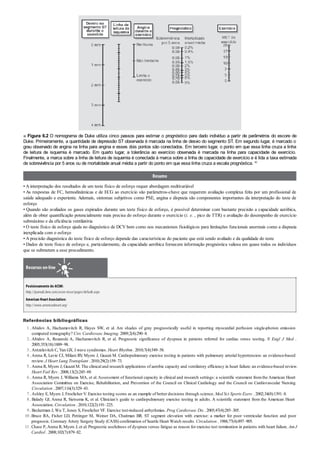 1 .
2 .
3 .
4 .
5 .
6 .
7 .
8 .
9 .
10 .
11 .
■ Figura 6.2 O nomograma de Duke utiliza cinco passos para estimar o prognóstico para dado indivíduo a partir de parâmetros do escore de
Duke. Primeiramente, a quantidade de depressão ST observada é marcada na linha de desvio do segmento ST. Em segundo lugar, é marcado o
grau observado de angina na linha para angina e esses dois pontos são conectados. Em terceiro lugar, o ponto em que essa linha cruza a linha
de leitura de isquemia é marcado. Em quarto lugar, a tolerância ao exercício observada é marcada na linha para capacidade de exercício.
Finalmente, a marca sobre a linha de leitura de isquemia é conectada à marca sobre a linha de capacidade de exercício e é lida a taxa estimada
de sobrevivência por 5 anos ou de mortalidade anual média a partir do ponto em que essa linha cruza a escala prognóstica. 40
Resumo
• A interpretação dos resultados de um teste físico de esforço requer abordagem multivariável
• As respostas de FC, hemodinâmicas e de ECG ao exercício são parâmetros-chave que requerem avaliação complexa feita por um profissional de
saúde adequado e experiente. Ademais, sintomas subjetivos como PSE, angina e dispneia são componentes importantes da interpretação do teste de
esforço
• Quando são avaliados os gases expirados durante um teste físico de esforço, é possível determinar com bastante precisão a capacidade aeróbica,
além de obter quantificação potencialmente mais precisa do esforço durante o exercício (i. e. , pico de TTR) e avaliação do desempenho de exercício
submáximo e da eficiência ventilatória
• O teste físico de esforço ajuda no diagnóstico de DCV bem como nos mecanismos fisiológicos para limitações funcionais anormais como a dispneia
inexplicada com o esforço
• A precisão diagnóstica do teste físico de esforço depende das características do paciente que está sendo avaliado e da qualidade do teste
• Dados de teste físico de esforço e, particularmente, da capacidade aeróbica fornecem informação prognóstica valiosa em quase todos os indivíduos
que se submetem a esse procedimento.
Recursos on-line
Posicionamento do ACSM:
http://journals.lww.com/acsm-msse/pages/default.aspx
American HeartAssociation:
http://www.americanheart.org/
Referências bibliográficas
Abidov A, Hachamovitch R, Hayes SW, et al. Are shades of gray prognostically useful in reporting myocardial perfusion single-photon emission
computed tomography? Circ Cardiovasc Imaging. 2009;2(4):290–8.
Abidov A, Rozanski A, Hachamovitch R, et al. Prognostic significance of dyspnea in patients referred for cardiac stress testing. N Engl J Med .
2005;353(18):1889–98.
Antzelevitch C, Yan GX. J wave syndromes. Heart Rhythm . 2010;7(4):549–58.
Arena R, Lavie CJ, Milani RV, Myers J, Guazzi M. Cardiopulmonary exercise testing in patients with pulmonary arterial hypertension: an evidence-based
review. J Heart Lung Transplant . 2010;29(2):159–73.
Arena R, Myers J, Guazzi M. The clinical and research applications of aerobic capacity and ventilatory efficiency in heart failure: an evidence-based review.
Heart Fail Rev . 2008;13(2):245–69.
Arena R, Myers J, Williams MA, et al.Assessment of functional capacity in clinical and research settings: a scientific statement fromthe American Heart
Association Committee on Exercise, Rehabilitation, and Prevention of the Council on Clinical Cardiology and the Council on Cardiovascular Nursing.
Circulation . 2007;116(3):329–43.
Ashley E, Myers J, Froelicher V. Exercise testing scores as an example of better decisions through science. Med Sci Sports Exerc . 2002;34(8):1391–8.
Balady GJ, Arena R, Sietsema K, et al. Clinician’s guide to cardiopulmonary exercise testing in adults. A scientific statement from the American Heart
Association. Circulation . 2010;122(2):191–225.
Beckerman J, Wu T, Jones S, Froelicher VF. Exercise test-induced arrhythmias. Prog Cardiovasc Dis . 2005;47(4):285–305.
Bruce RA, Fisher LD, Pettinger M, Weiner DA, Chaitman BR. ST segment elevation with exercise: a marker for poor ventricular function and poor
prognosis. Coronary Artery Surgery Study (CASS) confirmation of Seattle Heart Watch results. Circulation . 1988;77(4):897–905.
Chase P, Arena R, Myers J, et al. Prognostic usefulness of dyspnea versus fatigue as reason for exercise test termination in patients with heart failure. Am J
Cardiol . 2008;102(7):879–82.
 