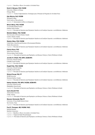 Capítulo 1 : Benefícios e Riscos Associados à Atividade Física
David X. Marquez, PhD, FACSM
University of Illinois at Chicago
Chicago, Illinois
Capítulo 11 : Teorias Comportamentais e Estratégias para a Promoção de Programas de Atividade Física
Kyle McInnis, ScD, FACSM
Merrimack College
North Andover, Massachusetts
Apêndice B : Gerenciamento de Risco na Emergência
Miriam Morey, PhD, FACSM
VA and Duke Medical Centers
Durham, North Carolina
Capítulo 8 : Prescrição de Exercícios para Populações Saudáveis emCondições Especiais e comInfluências Ambientais
Michelle Mottola, PhD, FACSM
The University of Western Ontario, Canada
London, Ontario, Canada
Capítulo 8 : Prescrição de Exercícios para Populações Saudáveis emCondições Especiais e comInfluências Ambientais
Stephen Muza, PhD, FACSM
United States Army Research Institute of Environmental Medicine
Natick, Massachusetts
Capítulo 8 : Prescrição de Exercícios para Populações Saudáveis emCondições Especiais e comInfluências Ambientais
Patricia Nixon, PhD
Wake Forest University
Winston-Salem, North Carolina
Capítulo 10 : Prescrição de Exercícios para Populações comDoenças Crônicas e Outros Problemas de Saúde
Jennifer R. O’Neill, PhD, MPH, ACSM-HFS
University of South Carolina
Columbia, South Carolina
Capítulo 8 : Prescrição de Exercícios para Populações Saudáveis emCondições Especiais e comInfluências Ambientais
Russell Pate, PhD, FACSM
University of South Carolina
Columbia, South Carolina
Capítulo 8 : Prescrição de Exercícios para Populações Saudáveis emCondições Especiais e comInfluências Ambientais
Richard Preuss, PhD, PT
McGill University
Montreal, Quebec, Canada
Capítulo 8 : Prescrição de Exercícios para Populações Saudáveis emCondições Especiais e comInfluências Ambientais
Kathryn Schmitz, PhD, MPH, FACSM, ACSM-HFS
University of Pennsylvania
Philadelphia, Pennsylvania
Capítulo 10 : Prescrição de Exercícios para Populações comDoenças Crônicas e Outros Problemas de Saúde
Carrie Sharoff, PhD
Arizona State University
Tempe, Arizona
Capítulo 10 : Prescrição de Exercícios para Populações comDoenças Crônicas e Outros Problemas de Saúde
Maureen Simmonds. PhD, PT
University of Texas Health Science Center
San Antonio, Texas
Capítulo 8 : Prescrição de Exercícios para Populações Saudáveis emCondições Especiais e comInfluências Ambientais
Paul D. Thompson, MD, FACSM, FACC
Hartford Hospital
Hartford, Connecticut
Capítulo 1 : Benefícios e Riscos Associados à Atividade Física
Capítulo 2 : Traigemde Saúde Pré-participação
Capítulo 10 : Prescrição de Exercícios para Populações comDoenças Crônicas e Outros Problemas de Saúde
 