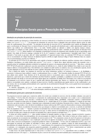 Introdução aos princípios de prescrição de exercícios
Aevidência científica que demonstra os efeitos benéficos do exercício é indiscutível e os benefícios do exercício superam os riscos na maioria dos
adultos (ver Capítulos 1 e 2 ). 20 , 38 Um programa de treinamento de exercícios físicos é planejado tanto para alcançar objetivos gerais de saúde
como de condicionamento físico individual . Os princípios de prescrição de exercícios (Ex Rx ) apresentados neste capítulo são planejados para
guiar os profissionais de Educação Física no desenvolvimento de uma Ex Rx ajustada individualmente para o adulto aparentemente saudável cujo
objetivo seja melhorar seu condicionamento físico e sua saúde. Também podem ser aplicados a adultos com algumas doenças crônicas,
incapacidades ou condições de saúde, quando apropriadamente triados por profissional de saúde e orientados por profissionais de Educação Física
(ver Capítulos 2 , 8 a 10 ). Atletas amadores e de competição se beneficiarão de técnicas de treinamento mais avançadas do que as apresentadas neste
capítulo. Esta edição de Diretrizes emprega o princípio de Ex Rx de F requência (o quão frequentemente), I ntensidade (quão forte), T empo
(duração) e T ipo (modo ou que tipo), além de V olume (quantidade) e P rogressão (avanço) totais, ou o princípio FITT-VP, para ser consistente
com as recomendações do Colégio Americano de Medicina Esportiva (ACSM, do inglês American College of Sports Medicine) feitas em conjunto
com seu posicionamento com base em evidências. 20
Os princípios de FITT-VP de Ex Rx apresentados neste capítulo se baseiam na aplicação de evidências científicas existentes sobre os benefícios
fisiológicos, psicológicos e de saúde trazidos pelo exercício 20 (ver Capítulo 1 ). Apesar disso, alguns indivíduos podem não responder como o
esperado porque há variabilidade individual considerável na magnitude da resposta a um programa particular de exercícios. 20 Além disso, o princípio
FITT-VP da Ex Rx pode não se aplicar por causa das características do indivíduo (p. ex., estado de saúde, habilidade física, idade) ou por causa dos
objetivos atléticos e de desempenho físico. Para indivíduos com condições de saúde restritas ou saudáveis, mas com considerações especiais, devem
ser feitas adaptações na Ex Rx como indicado em outros capítulos relacionados destas Diretrizes (ver Capítulos 8 a 10 ).
Para a maioria dos adultos, um programa de exercícios que inclua treinamentos aeróbico, de resistência (endurance ), de flexibilidade e
neuromotor é indispensável para melhorar e manter o condicionamento físico e a saúde. 20 São fornecidos detalhes do princípio FITT-VP da Ex Rx
mais adiante neste capítulo. Essas diretrizes de Ex Rx apresentam objetivos recomendados para o exercício derivados de evidência científica
disponível, a qual mostra que a maioria dos indivíduos perceberá benefícios seguindo a quantidade e a qualidade do exercício prescrito. Entretanto,
alguns indivíduos irão desejar ou será necessário incluir apenas alguns dos componentes da aptidão física relacionados com a saúde em seu programa
de treinamento ou de exercício, menos do que é sugerido pelas diretrizes apresentadas aqui. Mesmo se o indivíduo não conseguir alcançar os
objetivos recomendados neste capítulo, a realização de algum exercício é benéfica, especialmente para aqueles inativos ou não condicionados e, por
isso mesmo, deve ser encorajada, preferencialmente sob a supervisão de um profissional de Educação Física, exceto quando houver preocupações a
respeito da segurança.
As diretrizes apresentadas no Capítulo 7 com outras recomendações de exercícios baseadas em evidências, incluindo declarações de
posicionamento do ACSM 5 , 17 , 20 , 25 , 32 e de outras declarações científicas profissionais. 7 , 38 , 51 , 54
Considerações gerais para a prescrição de exercícios
Um programa de exercício regular para a maioria dos adultos deve incluir uma variedade de exercícios além das atividades realizadas como parte da
vida cotidiana. 20 A Ex Rx ótima deve direcionar os componentes do condicionamento físico relacionados com a saúde e com o condicionamento
cardiorrespiratório (aeróbico), força muscular e resistência muscular localizada (RML), flexibilidade, composição corporal e condicionamento
neuromotor. Aredução do tempo gasto em atividades sedentárias (p. ex., sentado diante da TV ou usando o computador), e a adoção de uma rotina
mais ativa, que inclua exercícios regulares, é importante para a manutenção da saúde de indivíduos fisicamente ativos e inativos. Períodos longos de
sedentarismo estão associados a risco elevado de mortalidade por doença cardiovascular (DCV), piora dos biomarcadores de doença cardiometabólica
e depressão. 20 , 34 Mesmo em indivíduos fisicamente ativos que alcançam os objetivos recomendados para o exercício, os períodos de inatividade
física são prejudiciais à saúde. 20 , 34 Quando os períodos de inatividade física são intercalados por períodos curtos em pé ou com atividade física (p.
ex., uma caminhada muito curta ao redor do escritório ou da casa), os efeitos adversos da inatividade física são reduzidos. 20 , 34 Portanto, a Ex Rx
deve incluir um plano para a redução dos períodos de inatividade física, além de aumento na atividade física. 20 , 31 , 34
As lesões por esforço repetitivo (i. e. , dano tecidual resultante de demanda repetitiva ao longo do tempo, chamado de distúrbio traumático
cumulativo ) e outras lesões musculoesqueléticas são uma preocupação em relação aos adultos. Para reduzir as lesões por esforço repetitivo e as
lesões em potencial, um revezamento das modalidades de exercício pode ser útil. 20 Os componentes comuns de uma Ex Rx parecem ser úteis para a
redução de lesões musculoesqueléticas e suas complicações, pelo menos em algumas circunstâncias. Esses componentes incluem o aquecimento e a
volta à calma, exercícios de alongamento e a progressão gradual do volume e da intensidade. 20 O risco sério de complicações de DCV, o que é uma
preocupação em particular para adultos de meia-idade ou idosos, pode ser minimizado (a) seguindo a triagem de saúde pré-participação e os
procedimentos de avaliação destacados nos Capítulos 2 e 3 , respectivamente; (b) começando um novo programa de exercícios com intensidade leve
a moderada; e (c) empregando uma progressão gradual da quantidade e da qualidade do exercício. 20 Os fatores comportamentais que podem
aumentar a adoção e a adesão à participação no exercício também são importantes para a Ex Rx (ver Capítulo 11 ).
A saúde óssea é de grande importância para os mais jovens e os idosos (ver Capítulos 8 e 10 ), especialmente entre as mulheres. O ACSM
recomenda exercícios com carga (i. e. , levantamento de peso e exercício de resistência muscular localizada) para a manutenção da saúde óssea 4 , 5 ,
 