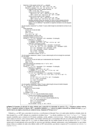 ■ Figura 7.1 Exemplos da aplicação de vários métodos para a prescrição da intensidade do exercício. FCmáx = frequência cardíaca máxima;
FCrepouso = frequência cardíaca no repouso; MET = equivalente metabólico; O2
= volume de oxigênio consumido por unidade de tempo; O2 máx =
volume máximo de oxigênio consumido por unidade de tempo. Adaptada de Thompson et al. 49
Utilizando O2
ou MET para a prescrição de exercícios, os profissionais de Educação Física e de saúde podem identificar atividades dentro da
faixa desejada de O2
ou MET utilizando um compêndio de atividades físicas 1 , 2 ou cálculos metabólicos (ver Tabela 7.3 e Figura 7.1 ). 22 Existem
equações metabólicas para a estimativa do GE durante caminhada, corrida, pedalada e exercício de step . Embora haja equações preliminares para
outros modos de exercício, como transport elíptico, não há dados suficientes para a recomendação delas para uso universal atualmente. Um método
direto de Ex Rx plotando a relação entre FC e O2
pode ser utilizado quando eles são medidos durante um teste de esforço (ver Figura 7.2 ). Esse
método pode ser particularmente útil na prescrição de exercícios para indivíduos utilizando medicamentos como betabloqueadores ou que tenham
doença crônica ou condições de saúde como diabetes melito ou DCV aterosclerótica, que alteram a resposta de FC ao exercício (ver Apêndice A e
Capítulos 9 e 10 ).
 