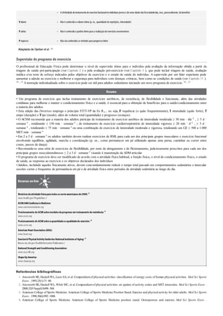 •
•
•
•
1.
2.
3.
4.
A efetividade dotreinamentode exercíciofuncionalemindivíduos jovens e de meia-idade nãofoiestabelecida, mas, provavelmente, há benefício
V olume Nãoé conhecidoovolume ótimo(p. ex., quantidade de repetições, intensidade)
P adrão Nãoé conhecidoopadrãoótimopara a realizaçãode exercícios neuromotores
P rogresso Nãosãoconhecidos os métodos para progressoótimo
Adaptada de Garber et al . 20
Supervisão do programa de exercício
O profissional de Educação Física pode determinar o nível de supervisão ótimo para o indivíduo pela avaliação da informação obtida a partir da
triagem de saúde pré-participação (ver Capítulo 2 ) e pela avaliação pré-exercício (ver Capítulo 3 ), que pode incluir triagem de saúde, avaliação
médica e/ou teste de esforço indicados pelos objetivos de exercício e o estado de saúde do indivíduo. A supervisão por um líder experiente pode
aumentar a adesão ao exercício e melhorar a segurança para indivíduos com doenças crônicas, bem como as condições de saúde (ver Capítulo 11 ).
20 , 32 A instrução individualizada sobre o exercício pode ser útil para adultos sedentários iniciando um novo programa de exercício. 20 , 32
Resumo
• Um programa de exercício que inclua treinamento de exercícios aeróbicos, de resistência, de flexibilidade e funcionais, além das atividades
cotidianas para melhorar e manter o condicionamento físico e a saúde, é essencial para a obtenção de benefícios para a saúde/condicionamento entre
a maioria dos adultos
• Esta edição das Diretrizes emprega o princípio FITT-VP da Ex Rx , ou seja, F requência (o quão frequentemente), I ntensidade (quão forte), T
empo (duração) e Tipo (modo), além do volume total (quantidade) e progresso (avanços)
• O ACSM recomenda que a maioria dos adultos participe de treinamento de exercício aeróbico de intensidade moderada ≥ 30 min · dia–1 , ≥ 5 d ·
semana–1 , totalizando ≥ 150 min · semana–1 ; de treinamento de exercício cardiorrespiratório de intensidade vigorosa ≥ 20 min · d–1 , ≥ 3 d ·
semana–1 , totalizando ≥ 75 min · semana–1 ou uma combinação de exercício de intensidade moderada e vigorosa, totalizando um GE ≥ 500 a 1.000
MET-min · semana–1
• Em 2 a 3 d · semana–1 os adultos também devem realizar exercícios de RML para cada um dos principais grupos musculares e exercício funcional
envolvendo equilíbrio, agilidade, marcha e coordenação (p. ex., como permanecer em pé utilizando apenas uma perna, caminhar ou correr entre
cones, passos de dança)
• Recomenda-se uma série de exercícios de flexibilidade, por meio de alongamento e de flexionamento, judiciosamente prescritos para cada um dos
principais grupos musculotendinosos ≥ 2 a 3 d · semana–1 visando à manutenção da ADM articular
• O programa de exercício deve ser modificado de acordo com a atividade física habitual, a função física, o nível de condicionamento físico, o estado
de saúde, as respostas ao exercício e os objetivos declarados dos indivíduos
•Adultos, incluindo aqueles fisicamente ativos, devem concomitantemente reduzir o tempo total passado em comportamentos sedentários e intercalar
sessões curtas e frequentes de permanência em pé e de atividade física entre períodos de atividade sedentária ao longo do dia.
Recursos on-line
Diretrizesdeatividadefísicaparatodososnorte-americanosde2008:52
www.health.gov/PAguidelines /
ACSM/AMA ExeRxciseisMedicine:
www.exerciseismedicine.org
Posicionamento do ACSMsobremodelosdeprogresso em treinamento deresistência:18
www.acsm.org
Posicionamento do ACSMsobreaquantidadeeaqualidadedo exercício:20
www.acsm.org
American HeartAssociation (AHA):
www.heart.org
Exercise& PhysicalActivityGuidedosNationalInstitutesof Aging:53
hwww.nia.nih.gov/HealthInformation/Publications /
NationalStrength and Conditioning Association:
www.nsca-lift.org
ShapeUp America:
www.shapeup.org
Referências bibliográficas
Ainsworth BE, Haskell WL, Leon AS, et al. Compendiumof physical activities: classification of energy costs of human physical activities. Med Sci Sports
Exerc . 1993;25(1):71–80.
Ainsworth BE, Haskell WL, Whitt MC, et al. Compendiumof physical activities: an update of activity codes and MET intensities. Med Sci Sports Exerc .
2000;32(9 Suppl):S498–504.
American College of Sports Medicine. American College of Sports Medicine Position Stand. Exercise and physical activity for older adults. Med Sci Sports
Exerc . 1998;30(6):992–1008.
American College of Sports Medicine. American College of Sports Medicine position stand. Osteoporosis and exercise. Med Sci Sports Exerc .
 