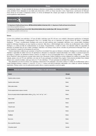 Resumo
• Amaioria das crianças ≥ 10 anos de idade não alcança as diretrizes recomendadas de atividade física. Crianças e adolescentes devem participar de
várias atividades físicas adequadas às suas idades para desenvolver a ACR e as forças muscular e óssea. Supervisores e professores de Educação
Física devem ter em mente a temperatura externa e os níveis de hidratação das crianças que estejam se exercitando em razão de seus sistemas
termorregulatórios ainda imaturos.
Recursos on-line
U.S.Departmentof Health and Human Services.2008PhysicalActivityGuidelinesforAmericans(2008).U.S.Departmentof Health and Human Services[Internet].
www.health.gov/paguidelines/default.aspx
U.S.Departmentof Health and Human Services(2008).PhysicalActivityGuidelinesAdvisoryCommitteeReport,2008.Washington (DC):USDHHS:91
www.health.gov/paguidelines/comitteereport.aspx
Idosos
O termo idoso (definido como indivíduos ≥ 65 anos de idade e indivíduos entre 50 e 64 anos com condições clinicamente significativas ou limitações
físicas que afetem movimento, condicionamento físico ou a atividade física em si) representa um espectro diverso de idades e capacidades
fisiológicas. 107 Como o envelhecimento fisiológico não ocorre de modo uniforme entre a população, indivíduos com a mesma idade cronológica
podem ter diferenças dramáticas em suas respostas ao exercício. Além disso, é difícil distinguir entre os efeitos do envelhecimento sobre a função
fisiológica e os efeitos da falta de condicionamento ou de doença. Frequentemente, o estado de saúde é um indicador melhor da capacidade de
participar de atividade física do que a idade cronológica. Indivíduos com doença crônica devem consultar um profissional de Educação Física, que
possa orientá-los a respeito de seu programa de exercícios.
Existem importantes evidências que sustentam os benefícios da atividade física para (a) diminuir as alterações fisiológicas do envelhecimento que
impedem a capacidade de realizar exercício; (b) aperfeiçoar as alterações na composição corporal relacionadas com a idade; (c) promover bem-estar
psicológico e cognitivo; (d) administrar doenças crônicas; (e) reduzir os riscos de incapacidade física; e (f) aumentar a longevidade. 7 , 106 Apesar
desses benefícios, idosos pertencem ao grupo etário menos ativo fisicamente. Embora tendências recentes indiquem leve melhora na atividade física
relatada, apenas cerca de 22% dos indivíduos com mais de 65 anos participam de atividade física regular. O percentual de atividade física relatada
diminui com o aumento da idade, sendo que menos de 11% dos indivíduos > 85 anos participam de atividade física regular. 38
Para administrar um teste de esforço com segurança e desenvolver Ex Rx adequada é necessário conhecer os efeitos do envelhecimento sobre a
função fisiológica durante o repouso e o exercício. A Tabela 8.3 fornece uma lista de alterações relacionadas com a idade em variáveis fisiológicas
importantes. Doença oculta e uso de medicamentos podem alterar a resposta esperada ao exercício agudo.
Tabela 8.3 Efeitos do envelhecimento em variáveis fisiológicas e de saúde selecionadas. 107
Variável Alteração
Frequência cardíaca norepouso Nãose altera
Frequência cardíaca máxima Diminui
Débitocardíacomáximo Diminui
Pressãosanguínea durante orepousoe oexercício Aumenta
Reservas de captaçãomáxima de oxigênioabsoluta e relativa ( O2 Rmáx ℓ· min–1
e mℓ· kg–1
· min–1
) Diminui
Volume residual Aumenta
Capacidade vital Diminui
Tempode reação Diminui
Força muscular Diminui
Flexibilidade Diminui
Massa óssea Diminui
Massa corporallivre de gordura Diminui
%de gordura corporal Aumenta
 