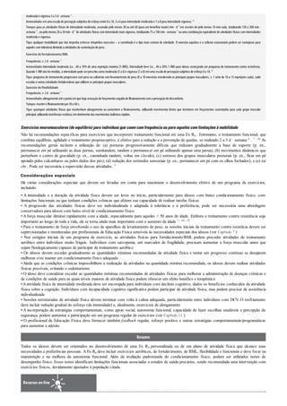 moderada e vigorosa 3a 5d· semana–1
.
Intensidade:emuma escala de percepçãosubjetiva de esforçoentre 0a 10, 5a 6para intensidade moderada e 7a 8para intensidade vigorosa. 82
Tempo:para as atividades físicas de intensidade moderada, acumular pelo menos 30 ou até 60 (para um benefício maior) min · d–1
em sessões de pelo menos 10 min cada, totalizando 150 a 300 min ·
semana–1
, oupelomenos 20a 30min· d–1
de atividades físicas com intensidade mais vigorosa, totalizando 75a 100min· semana–1
ou uma combinação equivalente de atividades físicas com intensidades
moderada e vigorosa.
Tipo:qualquer modalidade que não imponha estresse ortopédico excessivo – a caminhada é o tipo mais comum de atividade. O exercício aquático e o ciclismo estacionário podem ser vantajosos para
aqueles comtolerância limitada a atividades de sustentaçãode peso.
Exercício defortalecimento/RML
Frequência:≥ 2d· semana–1
Intensidade:intensidade moderada (i.e. , 60 a 70% de uma repetição máxima [1-RM]). Intensidade leve (i.e. , 40 a 50% 1-RM) para idosos começando um programa de treinamento contra resistência.
Quando1-RM nãoformedida, a intensidade pode serprescrita comomoderada (5a 6)e vigorosa (7a 8)emuma escala de percepçãosubjetiva de esforço0a 10. 82
Tipo:programa de treinamento progressivo com peso ou calistenia com levantamento de peso (8 a 10 exercícios envolvendo os principais grupos musculares; ≥ 1 série de 10 a 15 repetições cada), subir
escadas e outras atividades fortalecedoras que utilizemos principais grupos musculares.
Exercício deflexibilidade
Frequência:≥ 2d· semana–1
Intensidade:alongamentoaté opontoemque haja sensaçãode forçamentoseguidode flexionamentocoma percepçãode desconforto.
Tempo:manteroflexionamentopor30a 60s.
Tipo: quaisquer atividades físicas que mantenham alongamento ou aumentem o ﬂexionamento, utilizando movimentos lentos que terminem em forçamentos sustentados para cada grupo muscular
principal, utilizandoinsistências estáticas emdetrimentodos movimentos balísticos rápidos.
Exercíciosneuromusculares(deequilíbrio) paraindivíduosquecaemcomfrequênciaouparaaquelescomlimitaçõesàmobilidade
Não há recomendações específicas para exercícios que incorporem treinamento funcional em uma Ex Rx . Entretanto, o treinamento funcional, que
combina equilíbrio, agilidade e treinamento proprioceptivo, é efetivo para a redução e a prevenção de quedas, se realizado 2 a 3 d · semana–1 . 7 , 44 As
recomendações gerais incluem a utilização de: (a) posturas progressivamente difíceis que reduzam gradualmente a base de suporte (p. ex.,
permanecer em pé utilizando as duas pernas, semitandem, tandem e permanecer em pé utilizando apenas uma perna); (b) movimentos dinâmicos que
perturbem o centro de gravidade (p. ex., caminhada tandem, voltas em círculo); (c) estresse dos grupos musculares posturais (p. ex., ficar em pé
apoiado pelos calcanhares ou pelos dedos dos pés); (d) redução dos estímulos sensoriais (p. ex., permanecer em pé com os olhos fechados); e (e) tai
chi . Pode ser necessária a supervisão dessas atividades. 5
Considerações especiais
Há várias considerações especiais que devem ser levadas em conta para maximizar o desenvolvimento efetivo de um programa de exercícios,
incluindo:
• A intensidade e a duração da atividade física devem ser leves no início, particularmente para idosos com baixo condicionamento físico, com
limitações funcionais ou que tenham condições crônicas que afetem sua capacidade de realizar tarefas físicas
• A progressão das atividades físicas deve ser individualizada e adaptada à tolerância e à preferência; pode ser necessária uma abordagem
conservadora para idosos com baixo nível de condicionamento físico
• A força muscular diminui rapidamente com a idade, especialmente para aqueles > 50 anos de idade. Embora o treinamento contra resistência seja
importante ao longo de toda a vida, ele se torna ainda mais importante com o aumento da idade 7 , 44 , 82
• Para o treinamento de força envolvendo o uso de aparelhos de levantamento de peso, as sessões iniciais de treinamento contra resistêcia devem ser
supervisionadas e monitoradas por profissionais de Educação Física sensíveis às necessidades especiais dos idosos (ver Capítulo 7 )
• Nos estágios iniciais de um programa de exercício, as atividades físicas para fortalecimento/RML podem preceder atividades de treinamento
aeróbico entre indivíduos muito frágeis. Indivíduos com sarcopenia, um marcador de fragilidade, precisam aumentar a força muscular antes que
sejam fisiologicamente capazes de participar de treinamento aeróbico
• Os idosos devem exceder gradualmente as quantidades mínimas recomendadas de atividade física e tentar um progresso contínuo se desejarem
melhorar e/ou manter um condicionamento físico adequado
• Ainda que as condições crônicas impossibilitem a realização de atividades na quantidade mínima recomendada, os idosos devem realizar atividades
físicas possíveis, evitando o sedentarismo
• O idoso deve considerar exceder as quantidades mínimas recomendadas de atividades físicas para melhorar a administração de doenças crônicas e
de condições de saúde para as quais níveis maiores de atividade física podem oferecer um efeito benéfico e terapêutico
•Aatividade física de intensidade moderada deve ser encorajada para indivíduos com declínio cognitivo, dados os benefícios conhecidos da atividade
física sobre a cognição. Indivíduos com incapacidade cognitiva significativa podem participar de atividade física, mas podem precisar de assistência
individualizada
• Sessões estruturadas de atividade física devem terminar com volta à calma adequada, particularmente entre indivíduos com DCV. O resfriamento
deve incluir redução gradual do esforço (da intensidade) e, idealmente, exercícios de alongamento
• A incorporação de estratégias comportamentais, como apoio social, autonomia funcional, capacidade de fazer escolhas saudáveis e percepção da
segurança, podem aumentar a participação em um programa regular de exercícios (ver Capítulo 11 )
• O profissional de Educação Física deve fornecer também feedback regular, reforço positivo e outras estratégias comportamentais/programáticas
para aumentar a adesão.
Resumo
Todos os idosos devem ser orientados no desenvolvimento de uma Ex Rx personalizada ou de um plano de atividade física que alcance suas
necessidades e preferências pessoais. A Ex Rx deve incluir exercícios aeróbicos, de fortalecimento, de RML, flexibilidade e funcionais e deve focar na
manutenção e na melhora da autonomia funcional. Além da avaliação padronizada do condicionamento físico, podem ser utilizados testes de
desempenho físico. Esses testes identificam limitações funcionais associadas a estados de saúde precários, sendo recomendada uma intervenção com
exercícios físicos, devidamente ajustados à população citada.
Recursos on-line
 