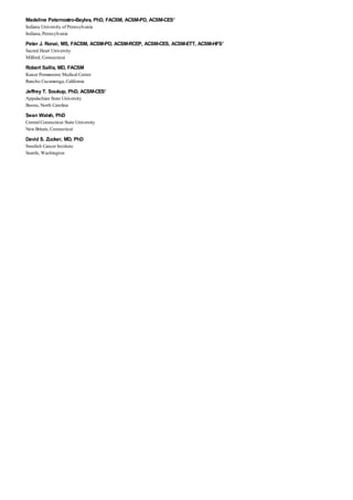 Madeline Paternostro-Bayles, PhD, FACSM, ACSM-PD, ACSM-CES*
Indiana University of Pennsylvania
Indiana, Pennsylvania
Peter J. Ronai, MS, FACSM, ACSM-PD, ACSM-RCEP, ACSM-CES, ACSM-ETT, ACSM-HFS*
Sacred Heart University
Milford, Connecticut
Robert Sallis, MD, FACSM
Kaiser Permanente Medical Center
Rancho Cucamonga, California
Jeffrey T. Soukup, PhD, ACSM-CES*
Appalachian State University
Boone, North Carolina
Sean Walsh, PhD
Central Connecticut State University
New Britain, Connecticut
David S. Zucker, MD, PhD
Swedish Cancer Institute
Seattle, Washington
 