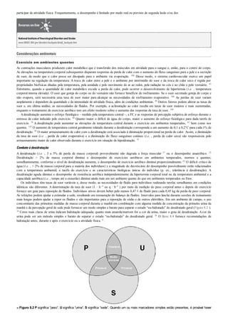 participar de atividade física. Frequentemente, o desempenho é limitado por medo real ou previsto de segunda lesão e/ou dor.
Recursos on-line
NationalInstituteof NeurologicalDisordersand Stroke:
www.NINDS.NIH.gov/disorders/backpain/detail_backpain.htm
Considerações ambientais
Exercício em ambientes quentes
As contrações musculares produzem calor metabólico que é transferido dos músculos em atividade para o sangue e, então, para o centro do corpo.
As elevações na temperatura corporal subsequentes disparam respostas de perda de calor com o aumento do fluxo sanguíneo para a pele e a secreção
de suor, de modo que o calor possa ser dissipado para o ambiente via evaporação. 100 Desse modo, o sistema cardiovascular exerce um papel
importante na regulação da temperatura. A troca de calor entre a pele e o ambiente por intermédio do suor e da troca de calor seco é regida por
propriedades biofísicas ditadas pela temperatura, pela umidade e pelo movimento do ar ao redor, pela radiação no céu e no chão e pelo vestuário. 43
Entretanto, quando a quantidade de calor metabólico excede a perda de calor, pode ocorrer o desenvolvimento de hipertermia (i.e. , temperatura
corporal interna elevada). O suor que goteja do corpo ou do vestuário não fornece benefício de resfriamento. Se o suor secretado goteja do corpo e
não evapora, será necessária uma taxa de suor maior para alcançar as necessidades de resfriamento evaporativo. 100 As perdas de suor variam
amplamente e dependem da quantidade e da intensidade de atividade física, além de condições ambientais. 46 Outros fatores podem alterar as taxas de
suor e, em última análise, as necessidades de fluidos. Por exemplo, a aclimatação ao calor resulta em taxas de suor maiores e mais sustentadas,
enquanto o treinamento de exercício aeróbico tem um efeito modesto sobre o aumento das respostas de taxa de suor. 100
Adesidratação aumenta o esforço fisiológico – medido pela temperatura central –, a FC e as respostas de percepção subjetiva de esforço durante o
estresse de calor induzido pelo exercício. 98 Quanto maior o déficit de água do corpo, maior o aumento do esforço fisiológico para dada tarefa de
exercício. 74 A desidratação pode aumentar as elevações de temperatura central durante o exercício em ambientes temperados, 83 bem como nos
quentes. 102 O aumento de temperatura central geralmente relatado durante a desidratação corresponde a um aumento de 0,1 a 0,2°C para cada 1% de
desidratação. 99 O maior armazenamento de calor com a desidratação está associado à diminuição proporcional na perda de calor. Assim, a diminuição
da taxa de suor (i.e. , perda de calor evaporativa) e a diminuição do fluxo sanguíneo cutâneo (i.e. , perda de calor seca) são responsáveis pelo
armazenamento maior de calor observado durante o exercício em situação de hipoidratação. 79
Combateàdesidratação
A desidratação (i.e. , 3 a 5% de perda de massa corporal) provavelmente não degrada a força muscular 37 ou o desempenho anaeróbico. 25
Desidratação > 2% de massa corporal diminui o desempenho de exercícios aeróbicos em ambientes temperados, mornos e quentes;
semelhantemente, conforme o nível de desidratação aumenta, o desempenho de exercício aeróbico diminui proporcionalmente. 61 O déficit crítico de
água (i.e. , > 2% de massa corporal para a maioria dos indivíduos) e a magnitude do decréscimo do desempenho possivelmente estão relacionados
com a temperatura ambiental, a tarefa do exercício e as características biológicas únicas do indivíduo (p. ex., tolerância à desidratação). A
desidratação aguda diminui o desempenho de resistência aeróbica independentemente da hipertermia corporal total ou da temperatura ambiental e a
capacidade aeróbica (i.e. , tempo até a exaustão) diminui ainda mais em um ambiente quente do que em ambientes temperados ou frios.
Os indivíduos têm taxas de suor variáveis e, desse modo, as necessidades de fluido para indivíduos realizando tarefas semelhantes em condições
idênticas são diferentes. A determinação da taxa de suor (ℓ · h–1 ou q · h–1 ) por meio da medição do peso corporal antes e depois do exercício
fornece um guia para reposição de fluidos. Indivíduos ativos devem beber pelo menos 0,47 ℓ de fluido para cada 0,45 kg de perda de peso corporal.
As refeições podem ajudar a estimular a sede, resultando em restauração do balanço de fluidos. Intervalos para lanche durante sessões de treinamento
mais longas podem ajudar a repor os fluidos e são importantes para a reposição de sódio e de outros eletrólitos. Em um ambiente de campo, o uso
concomitante das primeiras medidas de massa corporal durante a manhã em combinação com alguma medida da concentração da primeira urina da
manhã e da percepção geral de sede pode fornecer um modo simples e barato para separar o estado “eu-hidratado” do desidratado geral (Figura 8.2 ).
26 Cores mais claras de urina indicam hidratação adequada; quanto mais amarela/marrom for a cor da urina, maior o grau de desidratação. Acor da
urina pode ser um método simples e barato de separar o estado “eu-hidratado” do desidratado geral. 26 O Boxe 8.4 fornece recomendações de
hidratação antes, durante e após o exercício ou a atividade física. 8
■ Figura 8.2 P significa “peso”. U significa “urina”. S significa “sede”. Quando um ou mais marcadores simples estão presentes, é provável haver
 