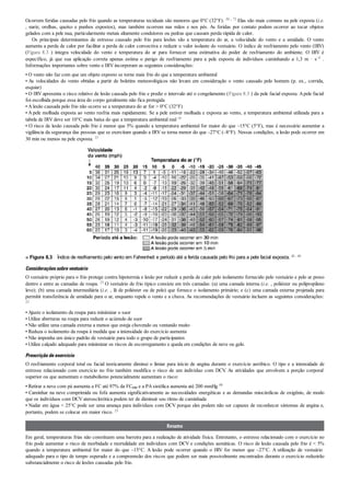 Ocorrem feridas causadas pelo frio quando as temperaturas teciduais são menores que 0°C (32°F). 30 , 73 Elas são mais comuns na pele exposta (i.e.
, nariz, orelhas, queixo e punhos expostos), mas também ocorrem nas mãos e nos pés. As feridas por contato podem ocorrer ao tocar objetos
gelados com a pele nua, particularmente metais altamente condutores ou pedras que causam perda rápida de calor.
Os principais determinantes de estresse causado pelo frio para lesões são a temperatura do ar, a velocidade do vento e a umidade. O vento
aumenta a perda de calor por facilitar a perda de calor convectiva e reduzir o valor isolante do vestuário. O índice de resfriamento pelo vento (IRV)
(Figura 8.3 ) integra velocidade do vento e temperatura do ar para fornecer uma estimativa do poder de resfriamento do ambiente. O IRV é
específico, já que sua aplicação correta apenas estima o perigo de resfriamento para a pele exposta de indivíduos caminhando a 1,3 m · s–1 .
Informações importantes sobre vento e IRV incorporam as seguintes considerações:
• O vento não faz com que um objeto exposto se torne mais frio do que a temperatura ambiental
• As velocidades do vento obtidas a partir de boletins meteorológicos não levam em consideração o vento causado pelo homem (p. ex., corrida,
esquiar)
• O IRV apresenta o risco relativo de lesão causada pelo frio e prediz o intervalo até o congelamento (Figura 8.3 ) da pele facial exposta. Apele facial
foi escolhida porque essa área do corpo geralmente não fica protegida
• A lesão causada pelo frio não ocorre se a temperatura do ar for > 0°C (32°F)
• A pele molhada exposta ao vento resfria mais rapidamente. Se a pele estiver molhada e exposta ao vento, a temperatura ambiental utilizada para a
tabela de IRV deve ser 10°C mais baixa do que a temperatura ambiental real 18
• O risco de lesão causada pelo frio é menor que 5% quando a temperatura ambiental for maior do que –15°C (5°F), mas é necessário aumentar a
vigilância da segurança das pessoas que se exercitam quando a IRV se torna menor do que –27°C (–8°F). Nessas condições, a lesão pode ocorrer em
30 min ou menos na pele exposta. 23
■ Figura 8.3   Índice de resfriamento pelo vento em Fahrenheit e período até a ferida causada pelo frio para a pele facial exposta. 20 , 84
Consideraçõessobrevestuário
O vestuário próprio para o frio protege contra hipotermia e lesão por reduzir a perda de calor pelo isolamento fornecido pelo vestuário e pelo ar preso
dentro e entre as camadas de roupa. 23 O vestuário de frio típico consiste em três camadas: (a) uma camada interna (i.e. , poliéster ou polipropileno
leve); (b) uma camada intermediária (i.e. , lã de poliéster ou de pelo) que fornece o isolamento primário; e (c) uma camada externa projetada para
permitir transferência de umidade para o ar, enquanto repele o vento e a chuva. As recomendações de vestuário incluem as seguintes considerações:
23
• Ajuste o isolamento da roupa para minimizar o suor
• Utilize aberturas na roupa para reduzir o acúmulo de suor
• Não utilize uma camada externa a menos que esteja chovendo ou ventando muito
• Reduza o isolamento da roupa à medida que a intensidade do exercício aumenta
• Não imponha um único padrão de vestuário para todo o grupo de participantes
• Utilize calçado adequado para minimizar os riscos de escorregamento e queda em condições de neve ou gelo.
Prescriçãodeexercício
O resfriamento corporal total ou facial teoricamente diminui o limiar para início de angina durante o exercício aeróbico. O tipo e a intensidade de
estresse relacionado com exercício no frio também modifica o risco de um indivíduo com DCV. As atividades que envolvem a porção corporal
superior ou que aumentam o metabolismo potencialmente aumentam o risco:
• Retirar a neve com pá aumenta a FC até 97% da FCmáx e a PA sistólica aumenta até 200 mmHg 40
• Caminhar na neve comprimida ou fofa aumenta significativamente as necessidades energéticas e as demandas miocárdicas de oxigênio, de modo
que os indivíduos com DCV aterosclerótica podem ter de diminuir seu ritmo de caminhada
• Nadar em água < 25°C pode ser uma ameaça para indivíduos com DCV porque eles podem não ser capazes de reconhecer sintomas de angina e,
portanto, podem se colocar em maior risco. 23
Resumo
Em geral, temperaturas frias não constituem uma barreira para a realização de atividade física. Entretanto, o estresse relacionado com o exercício no
frio pode aumentar o risco de morbidade e mortalidade em indivíduos com DCV e condições asmáticas. O risco de lesão causada pelo frio é < 5%
quando a temperatura ambiental for maior do que –15°C. A lesão pode ocorrer quando o IRV for menor que –27°C. A utilização de vestuário
adequado para o tipo de tempo esperado e a compreensão dos riscos que podem ser mais possivelmente encontrados durante o exercício reduzirão
substancialmente o risco de lesões causadas pelo frio.
 