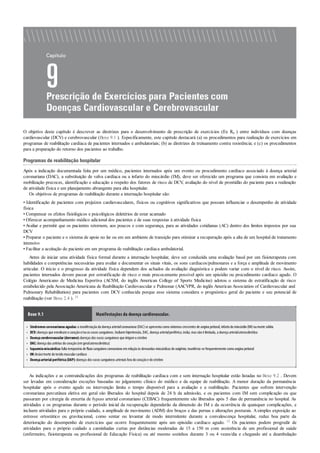 •
•
•
•
•
•
•
O objetivo deste capítulo é descrever as diretrizes para o desenvolvimento de prescrição de exercícios (Ex Rx ) entre indivíduos com doenças
cardiovascular (DCV) e cerebrovascular (Boxe 9.1 ). Especificamente, este capítulo destacará (a) os procedimentos para realização de exercícios em
programas de reabilitação cardíaca de pacientes internados e ambulatoriais; (b) as diretrizes de treinamento contra resistência; e (c) os procedimentos
para a preparação do retorno dos pacientes ao trabalho.
Programas de reabilitação hospitalar
Após a indicação documentada feita por um médico, pacientes internados após um evento ou procedimento cardíaco associado à doença arterial
coronariana (DAC), a substituição de valva cardíaca ou a infarto do miocárdio (IM), deve ser oferecido um programa que consista em avaliação e
mobilização precoces, identificação e educação a respeito dos fatores de risco de DCV, avaliação do nível de prontidão do paciente para a realização
de atividade física e um planejamento abrangente para alta hospitalar.
Os objetivos de programas de reabilitação durante a internação hospitalar são:
• Identificação de pacientes com prejuízos cardiovasculares, físicos ou cognitivos significativos que possam influenciar o desempenho de atividade
física
• Compensar os efeitos fisiológicos e psicológicos deletérios de estar acamado
• Oferecer acompanhamento médico adicional dos pacientes e de suas respostas à atividade física
• Avaliar e permitir que os pacientes retornem, aos poucos e com segurança, para as atividades cotidianas (AC) dentro dos limites impostos por sua
DCV
• Preparar o paciente e o sistema de apoio no lar ou em um ambiente de transição para otimizar a recuperação após a alta de um hospital de tratamento
intensivo
• Facilitar a aceitação do paciente em um programa de reabilitação cardíaca ambulatorial.
Antes de iniciar uma atividade física formal durante a internação hospitalar, deve ser conduzida uma avaliação basal por um fisioterapeuta com
habilidades e competências necessárias para avaliar e documentar os sinais vitais, os sons cardíacos/pulmonares e a força e amplitude de movimento
articular. O início e o progresso da atividade física dependem dos achados da avaliação diagnóstica e podem variar com o nível de risco. Assim,
pacientes internados devem passar por estratificação de risco o mais precocemente possível após um episódio ou procedimento cardíaco agudo. O
Colégio Americano de Medicina Esportiva (ACSM, do inglês American College of Sports Medicine) adotou o sistema de estratificação de risco
estabelecido pela Associação Americana de Reabilitação Cardiovascular e Pulmonar (AACVPR, do inglês American Association of Cardiovascular and
Pulmonary Rehabilitation) para pacientes com DCV conhecida porque esse sistema considera o prognóstico geral do paciente e seu potencial de
reabilitação (ver Boxe 2.4 ). 31
Boxe 9.1 Manifestações da doença cardiovascular.
Síndromescoronarianasagudas:a manifestaçãoda doença arterialcoronariana (DAC)se apresenta comosintomas crescentes de angina peitoral, infartodomiocárdio(IM)oumorte súbita
DCV:doenças que envolvamocoraçãoe/ouos vasos sanguíneos. Incluemhipertensão, DAC, doença arterialperiférica; inclui, mas nãoé limitada, a doença arterialaterosclerótica
Doençacerebrovascular (derrame):doenças dos vasos sanguíneos que irrigamocérebro
DAC:doença das artérias docoração(emgeralaterosclerótica)
Isquemiamiocárdica:falta temporária de fluxosanguíneocoronarianoemrelaçãoàs demandas miocárdicas de oxigênio; manifesta-se frequentemente comoangina peitoral
IM:lesão/morte dotecidomuscularcardíaco
Doençaarterialperiférica(DAP):doenças dos vasos sanguíneos arteriais fora docoraçãoe docérebro
As indicações e as contraindicações dos programas de reabilitação cardíaca com e sem internação hospitalar estão listadas no Boxe 9.2 . Devem
ser levadas em consideração exceções baseadas no julgamento clínico do médico e da equipe de reabilitação. A menor duração da permanência
hospitalar após o evento agudo ou intervenção limita o tempo disponível para a avaliação e a reabilitação. Pacientes que sofrem intervenção
coronariana percutânea eletiva em geral são liberados do hospital depois de 24 h da admissão, e os pacientes com IM sem complicação ou que
passaram por cirurgia de enxertia de bypass arterial coronariano (CEBAC) frequentemente são liberados após 5 dias de permanência no hospital. As
atividades e os programas durante o período inicial da recuperação dependerão da dimensão do IM e da ocorrência de quaisquer complicações, e
incluem atividades para o próprio cuidado, a amplitude de movimento (ADM) dos braços e das pernas e alterações posturais. Asimples exposição ao
estresse ortostático ou gravitacional, como sentar ou levantar de modo intermitente durante a convalescença hospitalar, reduz boa parte da
deterioração do desempenho de exercícios que ocorre frequentemente após um episódio cardíaco agudo. 12 Os pacientes podem progredir de
atividades para o próprio cuidado a caminhadas curtas por distâncias moderadas de 15 a 150 m com assistência de um profissional de saúde
(enfermeiro, fisioterapeuta ou profissional de Educação Física) ou até mesmo sozinhos durante 3 ou 4 vezes/dia e chegando até a deambulação
 