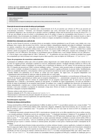 •
•
•
Continue com duas repetições de exercício contínuo com um período de descanso ou avance até uma única sessão contínua. CF = capacidade
funcional; MET=equivalente metabólico.
Boxe 9.5 Motivos para não haver teste de esforço pré-participação disponível.
Falta de condicionamentoextremo
Limitações ortopédicas
Intervençãopercutânea oucirurgia de revascularizaçãobem-sucedida recente semdoença arterialcoronariana obstrutiva residual
Prescriçãodeexercíciosemumtestedeesforçopré-participação
O teste de esforço de linha de base é importante para o desenvolvimento de Ex Rx em pacientes que sofreram um IM ou que passaram por
revascularização coronariana. 16 Entretanto, com internações hospitalares mais curtas, intervenções mais agressivas e maior sofisticação dos
procedimentos diagnósticos, não é incomum que os pacientes comecem a reabilitação cardíaca antes de passarem por um teste de esforço (Boxe 9.5
). Até que seja realizado um teste de esforço, os procedimentos para Ex Rx podem se basear nas recomendações deste Diretrizes (e o que foi
alcançado durante a fase da internação), das atividades de exercícios em casa e da PSE. Aequipe de reabilitação deve monitorar de perto os sinais e
sintomas de intolerância ao exercício, como fadiga excessiva, tontura ou vertigem, incompetência cronotrópica e sinais ou sintomas de isquemia.
Atividadefísicarelacionadacomoestilodevida
Além das sessões formais de exercício, os pacientes devem ser encorajados a retornar gradualmente às suas AC gerais, como cuidado com a casa,
jardinagem, fazer compras, além de praticar seus hobbies , desde que avaliados e adequadamente adaptados pela equipe de reabilitação. Aparticipação
em esportes competitivos deve ser guiada pelas recomendações da Conferência em Bethesda do ACC. 42 Pedômetros relativamente baratos,
acelerômetros ou monitores de frequência cardíaca (mais caros, porém mais precisos) podem ser úteis para monitorar a atividade física e podem
aumentar a adesão aos programas de caminhada. 8 Caminhar por 30 min · d–1 é igual a 3.000 a 4.000 passos, enquanto uma caminhada de 1,6 km
corresponde a cerca de 2.000 passos. Para alcançar as recomendações atuais de atividade física, é uma vantagem adicionar cerca de 2.000 passos ·
d–1 a fim de chegar a uma contagem diária de 5.400 a 7.000 passos · d–1 . Os pedômetros são mais efetivos no aumento da atividade física quando
são acompanhados por meta de alcançar uma contagem de passos diária específica, como um objetivo de 10.000 passos · d–1 (ver Capítulo 7 ). 8
Tipos de programas de exercícios ambulatoriais
Aparticipação em reabilitação cardíaca após sofrer um episódio cardíaco diagnosticado é um cuidado indicado em diretrizes para a redução do risco
de sofrer um segundo gravame, aumentando a tolerância ao exercício, administrando sintomas e facilitando alterações saudáveis no estilo de vida.
Entretanto, a reabilitação cardíaca é subutilizada. Por exemplo, entre os beneficiários do Medicare, em 1997, apenas 14% dos pacientes que sofreram
IM e 31% daqueles que passaram por CEBAC receberam reabilitação cardíaca. 41 Entretanto, muitos pacientes podem ser incapazes de participar por
vários motivos, incluindo a localização do programa e sua acessibilidade, transporte e agendas profissionais ou pessoais lotadas. Semelhantemente,
devem ser consideradas alternativas, como programas criativos que incorporem uma mistura de sessões supervisionadas e não supervisionadas (i. e.
, desenho híbrido) e/ou telefonemas, site na internet ou contato por e-mail regulares. Em alguns casos, um programa independente com
acompanhamento pelos profissionais de saúde que cuidam do paciente pode ser a única opção.
É importante que os pacientes eventualmente, quando não tiverem acesso ao atendimento fisioterapêutico ou de profissionais de Educação Física,
passem de um programa supervisionado por médicos para um programa independente (i. e. , automonitorado e programa de exercício caseiro não
supervisionado). A quantidade ótima de semanas de comparecimento em um programa supervisionado antes de passar para um programa
independente não é conhecida e, possivelmente, depende de cada paciente. O reembolso do seguro frequentemente é um fator que determina o
período de tempo de participação em um programa supervisionado. Em qualquer caso, a equipe de reabilitação deve desenvolver um programa que
prepare adequadamente o paciente para a eventual transferência para um exercício não supervisionado. Alguns centros oferecem programas de
transição a curto prazo estendidos ou programas de manutenção a longo prazo. Devem ser levadas em consideração as seguintes questões para
determinar a adequação ao programa independente:
• Sintomas cardíacos estão estáveis ou ausentes
• Respostas adequadas de FC, PA e ritmo ao exercício (ver Capítulos 4 e 5 )
• Demonstração de conhecimento dos princípios adequados de exercício e consciência sobre sintomas anormais
• Motivação para continuar o exercício regularmente sem supervisão próxima.
Considerações especiais
Pacientescomdoençaarterial periférica
Adoença arterial periférica (DAP) afeta aproximadamente 8 milhões de adultos nos EUA 34 e sua prevalência aumenta com o avanço da idade. 40 Os
principais fatores de risco de DAP incluem diabetes melito, hipertensão, tabagismo, dislipidemia, hiper-homocisteinemia, não ser caucasiano, níveis
altos de proteína C reativa e insuficiência renal. 28 Os pacientes com DAP têm risco 6,6 vezes maior de morrer de DCV em comparação com
indivíduos sem DAP. 40
Aclaudicação intermitente, principal sintoma de DAP, é caracterizada por sensação de dor ou de cãibra reprodutível em uma ou ambas as pernas,
e essa sensação geralmente é elicitada por exercício de sustentação de peso. 38 A claudicação intermitente é relatada em 5% da população dos EUA
com mais de 55 anos de idade. Na apresentação clínica, até 35% dos indivíduos com DAP apresentam claudicação típica e até 50% apresentam dor
atípica na perna. 20 , 28 Como aqueles com claudicação típica ou atípica apresentam alterações semelhantes na pressão arterial sistólica (PAS) no
tornozelo durante o exercício de esteira, 13 deve ser considerado que todos os pacientes com qualquer descrição de dor na perna tenham claudicação
intermitente até que se prove o contrário. Conforme os sintomas pioram, eles podem se tornar graves o bastante para limitar o desempenho das AC
individuais. 14
ADAP é causada pelo desenvolvimento de placa aterosclerótica em artérias sistêmicas levando a estenose significativa, resultando em redução do
fluxo de sangue para regiões distais à área de oclusão. Essa redução do fluxo sanguíneo gera um desbalanceamento entre fornecimento e demanda de
oxigênio, fazendo com que se desenvolva isquemia nas áreas afetadas que, geralmente, estão na panturrilha, na coxa ou nas nádegas. 18 A DAP é
classificada com base na presença de sintomas conforme descrito na Tabela 9.2 e no índice tornozelo-braquial (ITB), cujos valores variam entre >
1,0 até < 0,5 (ver Tabela 9.3 ). 38 Se as lesões arteriais nas extremidades inferiores progridem até DAP grave, resultando em claudicação grave ou
 