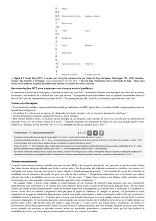 ■ Figura 9.1 Escala Borg CR10. A escala com instruções corretas pode ser obtida de Borg Perception, Radisvagen 124, 16573 Hasselby,
Suécia. Veja também a homepage: www.borgperception.se/index.html . © Gunnar Borg. Reimpressa com a permissão de Borg. 7 Nota: essa
escala de dor pode ser adaptada para determinar dispneia e a maioria dos outros sintomas.
Recomendações FITT para pacientes com doença arterial periférica
O treinamento de exercícios é efetivo para o tratamento de indivíduos com DAP. O treinamento utilizando uma abordagem intervalada leva a aumento
nos tempos e nas distâncias até o início da dor e até a dor máxima. 14 O programa de exercícios também deve ser projetado para trabalhar fatores de
risco de DCV que são frequentemente associados à DAP. 45 O seguinte princípio FITT da Ex Rx é recomendado para indivíduos com DAP.
Outras considerações
• A taxa ótima entre trabalho e repouso não foi determinada para indivíduos com DAP. Apesar disso, a taxa entre trabalho e repouso pode precisar ser
ajustada para cada paciente
• Um ambiente frio pode agravar os sintomas de claudicação intermitente; portanto, pode ser necessário aquecimento mais longo 10
• Encoraje fortemente os pacientes a pararem de fumar, se forem fumantes
• Para obterem benefício ótimo, os pacientes devem participar de um programa supervisionado de exercícios, prescrito por um profissional de
Educação Física, por um período mínimo de 6 meses. 15 Seguindo programas de treinamento de exercícios com essa duração podem ocorrer
melhoras na caminhada livre de dor entre 106 e 177% e na habilidade absoluta de caminhar de 64 a 85%. 9
Recomendações FITT para pacientes com DAP
Frequência:exercícioaeróbicocomsustentaçãoda massa corporal3a 5d· semana–1
; exercíciocontra resistência pelomenos 2d· semana–1
.
Intensidade:intensidade moderada (i.e. , 40% a < 60% O2
R) que permita que o paciente caminhe até que ele alcance um escore de dor de 3 (i.e. , dor intensa) em uma escala de 4 pontos. 45
Entre
sessões de atividade, deve serdadotempoaos indivíduos para que a dorisquêmica se resolva antes doretornoaoexercício. 19 , 45
Tempo:30 a 60 min · d–1
. Porém, inicialmente, alguns pacientes podem precisar começar com sessões de 10 min e se exercitar intermitentemente para acumular um totalde 30 a 60 min · d–1
. Muitos
pacientes podemterde começaroprograma acumulandoapenas 15min· d–1
, aumentandogradualmente otempoem5min· d–1
bissemanalmente.
Tipo:exercícioaeróbicocomsustentaçãoda massa corporal, comocaminhada, e exercíciosemsustentaçãoda massa corporal, comoergometria dos braços e das pernas. A bicicleta pode serutilizada como
aquecimento, mas nãodeve serotipoprincipalde atividade. O treinamentocontra resistência é recomendadopara aumentare manterforça e a resistência muscularlocalizada (verCapítulo7).
Pacientescomesternotomia
Em geral, a esternotomia mediana é realizada como parte de uma CEBAC e de cirurgia de reposição de valva para obter acesso ao coração. Embora
haja várias técnicas cirúrgicas utilizadas para fechar o esterno após o fim da operação, são realizadas comumente as oclusões com suturas em 8
interligadas com arames esternais para segurar o esterno durante o período pós-operatório inicial. 24 A cicatrização do esterno até a obtenção da
estabilidade esternal adequada é alcançada, em geral, por volta da oitava semana. 35 Complicações relacionadas com a cicatrização que incluem
infecção, não união e instabilidade ocorrem em cerca de 2 a 5% dos casos. 24 Vários fatores clínicos como diabetes melito, obesidade, terapia
imunossupressora, idade avançada e osteoporose predispõe o paciente a essas complicações. 24
De qualquer modo, é preciso tomar cuidado no desenvolvimento de um programa de exercícios para pacientes com uma esternotomia,
particularmente entre as primeiras 8 a 12 semanas após o procedimento. Sendo assim, consulte um profissional de Educação Física. Não há estudos
clínicos que tenham avaliado adequadamente o efeito de atividades específicas e de programas de exercício sobre a cicatrização e a estabilidade do
esterno. Assim, deve ser utilizado o julgamento clínico por parte da equipe de reabilitação. O cirurgião do paciente, seu profissional de saúde
responsável ou a equipe de reabilitação adequadamente treinada deve avaliar rotineiramente a ferida esternal para verificar infecção, cicatrização e
estabilidade durante as primeiras 8 a 12 semanas após a cirurgia e por períodos mais longos se ocorrer qualquer sintoma anormal de dor no esterno
ou outras complicações. Os movimentos da porção corporal superior que exerçam tensão sobre a ferida do esterno devem ser evitados durante esse
período inicial. Como cada paciente difere em relação à força muscular e a outros fatores que podem afetar a cicatrização, não podem ser
recomendados limites de peso padronizados durante esse período inicial. Subsequentemente, após uma avaliação adequada, exercícios para ADM e
outras atividades que envolvam os músculos esternais podem ser introduzidos gradualmente e aumentados desde que não haja evidência de
instabilidade do esterno, que é detectada por movimentação no esterno, dor, fraturas ou estalidos.
 