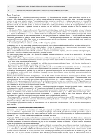 7 Hemiplegia moderada a mínima; boa habilidade funcionaldoladonãoafetado; caminha/corre mancandoperceptivelmente
8 Minimamente afetado; pode apresentarproblemas mínimos de coordenação; capazde correre pularlivremente; tembomequilíbrio
Teste de esforço
O ponto marcante da PC é o distúrbio do controle motor; entretanto, a PC frequentemente está associada a outras incapacidades sensoriais (p. ex.,
prejuízos à visão e à audição) ou cognitivas (p. ex., deficiência intelectual, distúrbio perceptual motor) que podem limitar a participação tanto quanto
ou talvez até mais que as limitações motoras. 45 As condições associadas como crises convulsivas (i. e. , epilepsia), que ocorrem em cerca de 25%
daqueles com PC, podem interferir significativamente no teste de esforço e no programa de exercícios. O teste de esforço pode ser realizado em
indivíduos com PC para descobrir desafios ou barreiras à atividade física regular, para identificar os fatores de risco para problemas de saúde
secundários, para determinar a capacidade funcional do indivíduo e/ou para prescrever a intensidade adequada de exercícios aeróbicos e de
alongamento.
Indivíduos com PC têm níveis de condicionamento físico diminuídos em relação àqueles saudáveis. Entretanto, as pesquisas na área se limitaram a
se concentrar quase que completamente em crianças e adolescentes e abrangem principalmente indivíduos com envolvimento moderado ou mínimo
(i. e. , aqueles que deambulam). 46 , 53 , 183 , 248 Conforme envelhecem, os adolescentes com PC podem apresentar diminuição na capacidade motora
geral relacionada com perda de ADM, alterações posturais ou dor, bem como redução da capacidade aeróbica. O declínio da capacidade aeróbica
causada pela idade parece ser maior em meninas que em meninos. 19 , 258 Há várias alterações relacionadas com a deficiência documentadas em
idosos com PC como maior fadiga física, prejuízo ao movimento/contraturas articulares problemáticas e perda de mobilidade, o que impactaria o
nível de condicionamento geral do idoso com PC. 239
Ao realizar teste de esforço em indivíduos com PC, considere as seguintes questões:
• Inicialmente, deve ser feita uma avaliação funcional do envolvimento do tronco e das extremidades superior e inferior, incluindo medidas de ADM,
força, flexibilidade e equilíbrio funcionais. Essa avaliação facilitará a escolha do equipamento para o teste de esforço, dos protocolos e suas
adaptações. Deve ser providenciado um aval médico antes de qualquer teste de condicionamento físico
• Todos os testes devem ser conduzidos utilizando equipamentos adequados e, se necessário, adaptados, com o uso de amarras e luvas para segurar,
para garantir a segurança e condições ótimas de teste para a eficiência mecânica
• O modo de teste utilizado para avaliar a ACR depende da capacidade funcional do indivíduo e – no caso de um atleta com PC – da atividade
esportiva desejada. Em geral:
º A ergometria de braço e de perna é preferível para indivíduos com PC atetoide por causa do benefício de mover-se em um espaço pequeno
º Em indivíduos com envolvimento significativo (Classes 1 e 2), esforços mínimos podem resultar em níveis de trabalho acima do limiar anaeróbico
e, em alguns casos, representar esforços máximos
º A ergometria em cadeira de rodas é recomendada para indivíduos com envolvimento moderado (Classes 3 e 4) com boa força funcional e
problemas mínimos de coordenação nas extremidades superiores e no tronco
º Em indivíduos altamente funcionais (Classes 5 a 8) que deambulem, pode ser recomendado o teste com esteira, mas deve ser tomado cuidado
com os estágios finais do protocolo, quando ocorre a fadiga e a habilidade de caminhar ou correr do indivíduo pode se deteriorar
• Por causa da heterogeneidade da população com PC, não pode ser generalizado um protocolo de teste de esforço máximo. Recomenda-se testar os
novos participantes em dois ou três níveis submáximos, começando com um desenvolvimento mínimo de potência antes da determinação do
protocolo de exercício máximo
• Dada a pouca economia de movimento dessa população, o teste de ACR máxima verdadeira pode não ser adequado ou preciso. Portanto, o teste
máximo de ACR deve envolver cargas contínuas submáximas em níveis comparáveis àqueles das condições do esporte. O movimento durante essas
cargas submáximas deve ser controlado para aperfeiçoar a economia do movimento (i. e. , eficiência mecânica). Por exemplo, com a ergometria
utilizando bicicleta ergométrica, a escolha da resistência ou da marcha é extremamente importante para os indivíduos com PC. Alguns indivíduos se
beneficiarão do uso de uma combinação de baixa resistência e alta velocidade segmentar, enquanto outros terão economia de movimento ótimo com
uma combinação de alta resistência com baixa velocidade segmentar
• Em indivíduos com PC moderada e grave, o movimento é considerado uma série de rompantes discretos de atividade. Assim, a avaliação da
potência anaeróbica derivada do teste anaeróbico de Wingate fornece boa indicação do potencial de desempenho individual
• Em indivíduos com PC atetoide, os testes de força devem ser realizados por movimentos limitados (p. ex., máquinas de exercício que controlam o
percurso do movimento). Antes de iniciar exercícios de fortalecimento de movimentos abertos (p. ex., halteres, barras e outras cargas livres),
sempre verifique o impacto dos reflexos primitivos sobre o desempenho (i. e. , posição da cabeça, do tronco e das articulações proximais das
extremidades) e se o indivíduo tem o controle neuromotor adequado para se exercitar utilizando pesos livres
• Em crianças com PC, o treinamento de força excêntrico aumenta a produção de torque excêntrico ao longo da ADM enquanto diminui a atividade
eletromiográfica (EMG) do músculo se exercitando. O treinamento excêntrico pode diminuir a cocontração e aumentar o desenvolvimento líquido de
torque nos músculos que exibem tônus aumentado 197
• Os resultados de qualquer teste de esforço do mesmo indivíduo com PC podem variar consideravelmente a cada dia por causa das flutuações do
tônus muscular.
Prescrição de exercícios/considerações especiais
Comumente, o princípio FITT das recomendações para a Ex Rx para a população em geral deve ser aplicado para os indivíduos com PC (ver Capítulo
7 ). 87 , 102 Entretanto, é importante notar que as recomendações do princípio FITT da Ex Rx para indivíduos com PC apresentadas a seguir se
baseiam em literatura bastante limitada. Por esse motivo e por causa do impacto da PC sobre a função neuromotora, as seguintes recomendações do
princípio FITT para a Ex Rx e as considerações especiais estão combinadas nesta seção:
• O princípio FITT da Ex Rx necessário para beneficiar o condicionamento físico de indivíduos com PC não está claro. Muito embora o delineamento
dos programas de treinamento de exercícios para aumentar tais benefícios deva se basear nos mesmos princípios da população em geral, podem ser
necessárias modificações no protocolo de treinamento com base no nível de mobilidade funcional, na quantidade e no tipo de condições associadas e
no grau de envolvimento de cada membro dos indivíduos 204
• Por causa da falta de controle de movimento, o gasto energético (GE) é alto mesmo com baixo desenvolvimento de potência. Em indivíduos com
envolvimento grave (classes 1 e 2), os programas de exercício aeróbico devem começar com sessões frequentes e curtas com intensidade moderada
(i. e. , 40 a 50% O2 R ou RFC ou PSE de 12 a 13 em uma escala de 6 a 20). Os períodos de recuperação devem começar cada vez que for
excedido esse nível de intensidade. As sessões de exercício devem aumentar progressivamente para alcançar intensidade de 50 a 85% do O2 R por
20 min. Por causa da pouca economia de movimento, alguns indivíduos gravemente afetados não serão capazes de trabalhar nesses níveis de
 