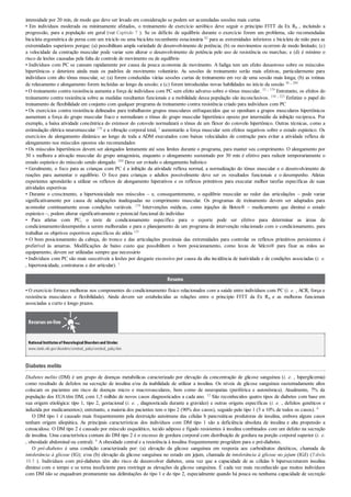 intensidade por 20 min, de modo que deve ser levado em consideração se podem ser acumuladas sessões mais curtas
• Em indivíduos moderada ou minimamente afetados, o treinamento de exercício aeróbico deve seguir o princípio FITT da Ex Rx , incluindo a
progressão, para a população em geral (ver Capítulo 7 ). Se os déficits de equilíbrio durante o exercício forem um problema, são recomendadas
bicicleta ergométrica de perna com um triciclo ou uma bicicleta recumbente estacionária 82 para as extremidades inferiores e bicicleta de mão para as
extremidades superiores porque: (a) possibilitam ampla variedade de desenvolvimento de potência; (b) os movimentos ocorrem de modo limitado; (c)
a velocidade da contração muscular pode variar sem alterar o desenvolvimento de potência pelo uso de resistência ou marchas; e (d) é mínimo o
risco de lesões causadas pela falta de controle de movimento ou de equilíbrio
• Indivíduos com PC se cansam rapidamente por causa da pouca economia de movimento. A fadiga tem um efeito desastroso sobre os músculos
hipertônicos e deteriora ainda mais os padrões de movimento voluntário. As sessões de treinamento serão mais efetivas, particularmente para
indivíduos com alto tônus muscular, se: (a) forem conduzidas várias sessões curtas de treinamento em vez de uma sessão mais longa; (b) as rotinas
de relaxamento e alongamento forem incluídas ao longo da sessão; e (c) forem introduzidas novas habilidades no início da sessão 30 , 209
• O treinamento contra resistência aumenta a força de indivíduos com PC sem efeito adverso sobre o tônus muscular. 53 , 179 Entretanto, os efeitos do
treinamento contra resistência sobre as medidas resultantes funcionais e a mobilidade dessa população são inconclusivos. 158 , 223 Enfatize o papel do
treinamento de flexibilidade em conjunto com qualquer programa de treinamento contra resistência criado para indivíduos com PC
• Os exercícios contra resistência delineados para trabalharem grupos musculares enfraquecidos que se oponham a grupos musculares hipertônicos
aumentam a força do grupo muscular fraco e normalizam o tônus do grupo muscular hipertônico oposto por intermédio da inibição recíproca. Por
exemplo, a baixa atividade concêntrica do extensor do cotovelo normalizará o tônus de um flexor do cotovelo hipertônico. Outras técnicas, como a
estimulação elétrica neuromuscular 179 e a vibração corporal total, 1 aumentarão a força muscular sem efeitos negativos sobre o estado espástico. Os
exercícios de alongamento dinâmico ao longo de toda a ADM executados com baixas velocidades de contração para evitar a atividade reflexa de
alongamento nos músculos opostos são recomendados
• Os músculos hipertônicos devem ser alongados lentamente até seus limites durante o programa, para manter seu comprimento. O alongamento por
30 s melhora a ativação muscular do grupo antagonista, enquanto o alongamento sustentado por 30 min é efetivo para reduzir temporariamente o
estado espástico do músculo sendo alongado. 269 Deve ser evitado o alongamento balístico
• Geralmente, o foco para as crianças com PC é a inibição da atividade reflexa normal, a normalização do tônus muscular e o desenvolvimento de
reações para aumentar o equilíbrio. O foco para crianças e adultos possivelmente deve ser os resultados funcionais e o desempenho. Atletas
experientes aprenderão a utilizar os reflexos de alongamento hiperativos e os reflexos primitivos para executar melhor tarefas específicas de suas
atividades esportivas
• Durante o crescimento, a hipertonicidade nos músculos – e, consequentemente, o equilíbrio muscular ao redor das articulações – pode variar
significativamente por causa de adaptações inadequadas no comprimento muscular. Os programas de treinamento devem ser adaptados para
acomodar continuamente essas condições variáveis. 179 Intervenções médicas, como injeções de Botox® – medicamento que diminui o estado
espástico –, podem alterar significativamente o potencial funcional do indivíduo
• Para atletas com PC, o teste de condicionamento específico para o esporte pode ser efetivo para determinar as áreas de
condicionamento/desempenho a serem melhoradas e para o planejamento de um programa de intervenção relacionado com o condicionamento, para
trabalhar os objetivos esportivos específicos do atleta 125
• O bom posicionamento da cabeça, do tronco e das articulações proximais das extremidades para controlar os reflexos primitivos persistentes é
preferível às amarras. Modificações de baixo custo que possibilitem o bom posicionamento, como luvas de Velcro® para fixar as mãos ao
equipamento, devem ser utilizadas sempre que necessário
• Indivíduos com PC são mais suscetíveis a lesões por desgaste excessivo por causa da alta incidência de inatividade e de condições associadas (i. e.
, hipertonicidade, contraturas e dor articular). 1
Resumo
• O exercício fornece melhoras nos componentes do condicionamento físico relacionados com a saúde entre indivíduos com PC (i. e. , ACR, força e
resistência musculares e flexibilidade). Ainda devem ser estabelecidas as relações entre o princípio FITT da Ex Rx e as melhoras funcionais
associadas a curto e longo prazos.
Recursos on-line
NationalInstitutesof NeurologicalDisordersand Stroke:
www.ninds.nih.gov/disorders/cerebral_palsy/cerebral_palsy.htm
Diabetes melito
Diabetes melito (DM) é um grupo de doenças metabólicas caracterizado por elevação da concentração de glicose sanguínea (i. e. , hiperglicemia)
como resultado de defeitos na secreção de insulina e/ou da inabilidade de utilizar a insulina. Os níveis de glicose sanguínea sustentadamente altos
colocam os pacientes em risco de doenças micro e macrovasculares, bem como de neuropatias (periférica e autonômica). Atualmente, 7% da
população dos EUAtêm DM, com 1,5 milhão de novos casos diagnosticados a cada ano. 12 São reconhecidos quatro tipos de diabetes com base em
sua origem etiológica: tipo 1, tipo 2, gestacional (i. e. , diagnosticada durante a gravidez) e outras origens específicas (i. e. , defeitos genéticos e
induzida por medicamentos); entretanto, a maioria dos pacientes tem o tipo 2 (90% dos casos), seguido pelo tipo 1 (5 a 10% de todos os casos). 6
O DM tipo 1 é causado mais frequentemente pela destruição autoimune das células b pancreáticas produtoras de insulina, embora alguns casos
tenham origem idiopática. As principais características dos indivíduos com DM tipo 1 são a deficiência absoluta de insulina e alta propensão a
cetoacidose. O DM tipo 2 é causado por músculo esquelético, tecido adiposo e fígado resistentes à insulina combinados com um defeito na secreção
de insulina. Uma característica comum do DM tipo 2 é o excesso de gordura corporal com distribuição de gordura na porção corporal superior (i. e.
, obesidade abdominal ou central). 6 A obesidade central e a resistência à insulina frequentemente progridem para o pré-diabetes.
O pré-diabetes é uma condição caracterizada por: (a) elevação da glicose sanguínea em resposta aos carboidratos dietéticos, chamada de
intolerância à glicose (IG); e/ou (b) elevação da glicose sanguínea no estado em jejum, chamada de intolerância à glicose no jejum (IGJ) (Tabela
10.5 ). Indivíduos com pré-diabetes têm alto risco de desenvolver diabetes, uma vez que a capacidade de as células b hipersecretarem insulina
diminui com o tempo e se torna insuficiente para restringir as elevações da glicose sanguínea. É cada vez mais reconhecido que muitos indivíduos
com DM não se enquadram prontamente nas delimitações do tipo 1 e do tipo 2, especialmente quando há pouca ou nenhuma capacidade de secreção
 