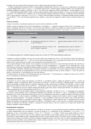 de insulina, mas sem a presença óbvia de anticorpos contra as células b pancreáticas produtoras de insulina. 10
O objetivo fundamental do tratamento do DM é o controle glicêmico utilizando dieta, exercício e, em muitos casos, medicamentos como insulina
ou agentes hipoglicemiantes orais (ver Apêndice A ). O tratamento intensivo para o controle da glicose sanguínea diminui o risco de progressão das
complicações diabéticas em adultos com DM tipo 1 e tipo 2. 6 Os critérios para o diagnóstico de DM e de pré-diabetes 12 são apresentados na Tabela
10.5 . A hemoglobina glicosilada (HbA1C) reflete o controle de glicose sanguínea médio ao longo dos últimos 2 a 3 meses com um objetivo geral para
os pacientes < 7%. A HbA1C pode ser utilizada como um teste bioquímico sanguíneo adicional para pacientes com DM para fornecer informação
sobre o controle glicêmico a longo prazo 6 (ver Capítulo 3 ). Embora a American Diabetes Association e a Organização Mundial da Saúde sustentem
o uso de HbA1C > 6,5% como ferramenta diagnóstica para o diabetes, a maior parte dos diagnósticos ainda se baseia na elevação da glicose em
jejum.
Teste de esforço
A seguir se encontram as considerações especiais para o teste de esforço em indivíduos com DM:
• Quando começar um programa de exercícios de intensidade leve ou moderada (i. e. , equivalente a aumentos notáveis na FC e na respiração, como
durante a caminhada), pode não ser necessário o teste de esforço para indivíduos com DM ou pré-diabetes que sejam assintomáticos para doença
cardiovascular (DCV) e de baixo risco (< 10% de risco de evento cardíaco por um período de 10 anos) 252 (ver Tabelas 2.1 e 2.3 )
Tabela 10.5 Critérios diagnósticos para o diabetes melito. 12
Normal Pré-diabetes Diabetesmelito
Glicose plasmática emjejum< 100mg· dℓ–1
(5,55mmol
· ℓ–1
)
IGJ= glicose plasmática emjejum100mg· dℓ–1
(5,55mmol· ℓ–1
)a
125mg· dℓ–1
(6,94mmol· ℓ–1
)
Sintomáticocomglicose casualmente ≥ 200mg· dℓ–1
(11,10mmol·
ℓ–1
)
IG = glicose plasmática de 2h140mg· dℓ–1
(7,77mmol· ℓ–1
)a 199
mg· dℓ–1
(11,04mmol· ℓ–1
)durante TTGO
Glicose plasmática emjejum≥ 126mg· dℓ–1
(6,99mmol· ℓ–1
)
Glicose plasmática em2h≥ 200mg· dℓ–1
(11,10mmol· –1
)
durante TTGO
IG=intolerância à glicose; IGJ =intolerância à glicose no jejum (de, no mínimo, 8 h); TTGO=teste de tolerância à glicose oral.
• Indivíduos com DM ou pré-diabetes com risco de um evento cardíaco por um período de 10 anos ≥ 10% que queiram começar um programa de
exercícios de intensidade vigorosa (i. e. , ≥ 60% O2 R que aumente substancialmente a FC e a respiração) devem passar por um teste de esforço
gradativo (TEG) supervisionado por um médico com monitoramento eletrocardiográfico (ECG) 6 , 39
• Se ocorrerem alterações no ECG positivas ou não específicas em resposta ao exercício ou se forem observadas alterações não específicas no
segmento ST e na onda T durante o repouso, pode ser realizado um teste de acompanhamento. 227 Entretanto, leve em consideração que o ensaio
clínico Detection of Ischemia in Assymptomatic Diabetes (DIAD), envolvendo 1.123 indivíduos com DM tipo 2 e nenhum sintoma de doença arterial
coronariana (DAC) identificado, utilizando imagens de perfusão miocárdica com radionuclídios com estresse induzido por adenosina para isquemia
miocárdica, por um período de acompanhamento de 4,8 anos, não constatou alteração nas taxas de eventos cardíacos; 273 assim, são postos em
questão o custo-benefício e o valor diagnóstico dos testes mais intensivos
• A isquemia silenciosa em pacientes com DM frequentemente passa despercebida. 262 Consequentemente, a avaliação dos fatores de risco de DCV
deve ser conduzida por um profissional de saúde anualmente. 6
Prescrição de exercícios
Os benefícios do exercício regular para indivíduos com DM tipo 2 e pré-diabetes incluem a melhora da intolerância à glicose, o aumento da
sensibilidade à insulina e a diminuição de HbA1C. Em indivíduos com DM tipo 1 e aqueles com DM tipo 2 utilizando insulina, o exercício regular
reduz as necessidades de insulina. Alguns dos benefícios importantes causados pelo exercício em indivíduos com DM tipo 1 ou tipo 2 ou pré-
diabetes incluem melhora dos fatores de risco de DCV (i. e. , perfis lipídicos, pressão arterial [PA], peso corporal e capacidade funcional) e do bem-
estar. 2 , 6 A participação em exercícios regulares também pode impedir ou pelo menos atrasar a transição para DM tipo 2 em indivíduos com pré-
diabetes que tenham alto risco de desenvolvimento de DM (Tabela 10.5 ). 132
O princípio FITT da Ex Rx para adultos saudáveis se aplica geralmente a indivíduos com DM (ver Capítulo 7 ). A participação em um programa
de exercícios confere benefícios que são extremamente importantes para indivíduos com DM tipo 1 e tipo 2. A maximização dos benefícios
relacionados com a saúde cardiovascular causados pelo exercício é um resultado-chave para ambos os subtipos de diabetes. Para aqueles com DM
tipo 2 e pré-diabetes, o exercício aumenta a sensibilidade à insulina incrementando a captação celular de glicose a partir do sangue, facilitando a
melhora do controle da glicemia. 49 Para aqueles com DM tipo 1, a maior sensibilidade à insulina tem pouco impacto sobre a função pancreática,
porém, frequentemente diminui a necessidade de insulina exógena. 50 Frequentemente, a perda saudável de peso e a manutenção do peso corporal
adequado são questões mais importantes para aqueles com DM tipo 2 e pré-diabetes, porém, o excesso de peso e de gordura corporais pode estar
presente em indivíduos com DM tipo 1 também e o programa de exercícios pode ser útil nesse contexto (ver as seções deste capítulo sobre
sobrepeso, obesidade e síndrome metabólica).
Considerações especiais
•Ahipoglicemia é o problema mais sério para indivíduos com DM que se exercitem e é uma preocupação principal para indivíduos tomando insulina
ou agentes hipoglicemiantes orais que aumentem a secreção de insulina (p. ex., medicamentos do tipo sulfonilureias) 6 (ver Apêndice A ). A
hipoglicemia, ou seja, o nível de glicose sanguínea < 70 mg · dℓ–1 (< 3,89 mmol · ℓ–1 ) é relativa. 6 Podem ocorrer quedas rápidas nos níveis de
glicose sanguínea com o exercício e fazer com que os pacientes sejam sintomáticos mesmo quando a glicemia estiver bem acima de 70 mg · dℓ–1 .
Inversamente, as quedas rápidas de glicose sanguínea podem ocorrer sem causar sintomas notáveis. Os sintomas comuns associados à hipoglicemia
incluem tremores, fraqueza, suor anormal, nervosismo, ansiedade, formigamento da boca e dos dedos e fome. Os sintomas neuroglicopênicos podem
incluir dor de cabeça, distúrbios visuais, lentidão mental, confusão, amnésia, convulsões e coma. 3 De modo relevante, a hipoglicemia pode ocorrer
de modo atrasado e aparecer até 12 h após do exercício
 