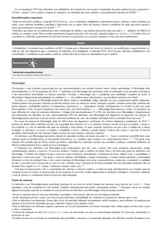As recomendações FITT para indivíduos com dislipidemia são compatíveis com as para a manutenção da perda saudável de peso corporal de >
250 min · semana–1 (ver as seções a respeito de sobrepeso e de obesidade aqui neste capítulo e o posicionamento relevante do ACSM). 54
Considerações especiais
• Pode ser necessário modificar o princípio FITT da Ex Rx , caso os indivíduos dislipidêmicos apresentem doenças crônicas e outros problemas de
saúde, como síndrome metabólica, obesidade e hipertensão (ver as seções sobre tais doenças crônicas e problemas de saúde aqui neste capítulo e
outros posicionamentos relevantes do ACSM) 54 , 183
• Indivíduos que façam uso de medicamentos para a diminuição dos lipídios e que tenham potencial de dano muscular (i. e. , inibidores de HMG-CoA
redutase ou estatinas e ácido fíbrico) podem experimentar fraqueza muscular e dor muscular, chamada mialgia (ver Apêndice A ). O médico deve ser
consultado se o indivíduo experimentar dor muscular incomum ou persistente ao se exercitar enquanto se trata com esses medicamentos.
Resumo
• Adislipidemia é a principal causa modificável de DCV. Aterapia para a diminuição dos níveis de colesterol e as modificações comportamentais no
estilo de vida são importantes para o tratamento de indivíduos com dislipidemia. O princípio FITT da Ex Rx para indivíduos dislipidêmicos sem
comorbidades é semelhante ao para adultos saudáveis, embora deva haver ênfase na manutenção do peso saudável.
Recursos on-line
NationalHeartLung and Blood Institute:
www.nhlbi.nih.gov/guidelines/cholesterol/atp4/index.htm
Fibromialgia
Fibromialgia é uma síndrome caracterizada por dor musculoesquelética não articular (tecidos moles) crônica generalizada. A fibromialgia afeta
aproximadamente 2 a 4% da população dos EUA. 137 Indivíduos com fibromialgia não apresentam sinais de inflamação ou de anomalias neurológicas
e não desenvolvem deformidades ou doenças articulares. Portanto, a fibromialgia não é considerada uma modalidade verdadeira de artrite. A
fibromialgia é diagnosticada principalmente em mulheres (i. e. , sete mulheres para cada homem) e sua prevalência aumenta com a idade.
Os sinais e os sintomas de fibromialgia incluem dor difusa crônica e sensibilidade, fadiga, distúrbios do sono, enrijecimento matinal e depressão.
Também podem estar presentes síndrome do intestino irritável, dores de cabeça por tensão, disfunção cognitiva, fraqueza motora fina, síndrome das
pernas inquietas, sensibilidades química e à temperatura e parestesia (i. e. , queimaduras, picadas, formigamentos ou coceiras na pele sem causa
física aparente). Ador, em geral, manifesta-se por muitos anos, mas não há padrão ( i. e. , a fibromialgia pode aparecer e sumir e se apresentar em
áreas diferentes do corpo em momentos diferentes). A fadiga afeta aproximadamente 75 a 80% dos indivíduos com fibromialgia e frequentemente
está relacionada com distúrbios do sono. Aproximadamente 30% dos indivíduos com fibromialgia têm diagnóstico de depressão. Os sintomas de
fibromialgia podem piorar por causa de estresse emocional, problemas de sono, alta umidade, inatividade física ou atividade física excessiva. 44
Por causa da natureza da fibromialgia, pode ser difícil obter um diagnóstico confirmado. Os critérios diagnósticos preliminares de 2010 271
incluem: (a) definir onde o indivíduo tem dor; (b) a gravidade dos sintomas; (c) se os sintomas tiveram o mesmo nível por, no mínimo, 3 meses; e
(d) confirmar se a dor do indivíduo não pode ser atribuída a outra doença. As áreas corporais específicas em que a dor é avaliada são a cintura
escapular, os antebraços e as coxas, os quadris, a mandíbula, o tórax, o abdome, a porção lombar e torácica das costas e o pescoço. O nível de
gravidade é determinado por três sintomas: fadiga, acordar sem estar relaxado e sintomas cognitivos.
Os indivíduos com fibromialgia apresentam redução da capacidade aeróbica, da função muscular (i. e. , força e resistência) e da ADM, bem como
reduções gerais na atividade física, no desempenho funcional (p. ex., caminhar, subir escadas) e no condicionamento físico. 29 , 76 Em geral, essas
reduções são causadas pela dor difusa crônica que limita a capacidade de o indivíduo concluir suas atividades cotidianas, resultando finalmente em
falta de condicionamento físico e perda da reserva fisiológica.
O tratamento dos indivíduos com fibromialgia inclui medicamentos para dor, sono e humor, bem como programas educacionais, terapia
comportamental cognitiva e exercício. O exercício aeróbico é benéfico para a melhora da função física e do bem-estar geral em indivíduos com
fibromialgia. 29 Também há evidência de que o exercício contra resistência, especialmente o treinamento de força, melhore a dor, a sensibilidade, a
depressão e o bem-estar geral. 29 Em geral, o exercício melhora a flexibilidade, a função neuromotora, a função cardiorrespiratória, o desempenho
funcional, os níveis de atividade física, a dor e outros sintomas de fibromialgia, bem como a autossuficiência, a depressão, a ansiedade e a qualidade
de vida. A atividade física incorporada ao estilo de vida , definida como o acúmulo de 30 min de atividade física de intensidade moderada, além da
atividade física regular 5 a 7 d · semana–1 melhoram a função e reduz a dor. 79
Com base no potencial para a dor e a exacerbação dos sintomas, o histórico médico e o estado de saúde individual devem ser revisados antes da
condução de teste de esforço ou da prescrição de um programa de exercícios. Avaliar objetivamente as limitações fisiológicas e funcionais viabilizará
o teste de esforço e o treinamento ótimo de exercícios mais adequados.
Teste de esforço
Os indivíduos com fibromialgia podem geralmente participar de um teste de esforço limitado por sintomas como descrito no Capítulo 5 . Nessa
população, o teste de caminhada de 6 min também é utilizado frequentemente para medir o desempenho aeróbico. 29 Entretanto, devem ser tomadas
algumas precauções especiais na condução do teste de esforço em indivíduos com fibromialgia. Essas precauções incluem:
• Revise os sintomas antes do teste para determinar a gravidade e o local da dor, além do nível de fadiga do indivíduo
• Avalie experiências prévias e atuais com exercício para determinar a probabilidade de o indivíduo ter aumento de sintomas após o teste
• Para os indivíduos com depressão, forneça altos níveis de motivação utilizando encorajamento verbal constante e, possivelmente, recompensas por
alcançar certos níveis de intensidade para que o indivíduo chegue ao pico durante o teste
• Para os indivíduos com disfunção cognitiva, determine seu nível de entendimento ao fornecer instruções tanto verbais quanto escritas sobre o teste
e sobre o treinamento
• O protocolo adequado de teste (ver Capítulos 4 e 5 ) deve ser selecionado com base na sintomatologia individual. Se necessário, individualize os
protocolos de teste
•Aordem do teste deve ser levada em consideração para possibilitar o descanso e a recuperação adequados dos diferentes sistemas fisiológicos e/ou
 